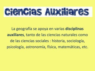 La geografía se apoya en varias disciplinas
auxiliares, tanto de las ciencias naturales como
  de las ciencias sociales : historia, sociología,
psicología, astronomía, física, matemáticas, etc.
 