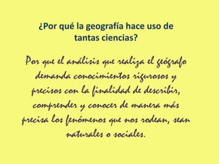 ¿Por qué la geografía hace uso de
            tantas ciencias?

 Por que el análisis que realiza el geógrafo
    demanda conocimientos rigurosos y
   precisos con la finalidad de describir,
   comprender y conocer de manera más
precisa los fenómenos que nos rodean, sean
            naturales o sociales.
 
