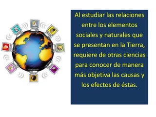 Al estudiar las relaciones
    entre los elementos
 sociales y naturales que
se presentan en la Tierra,
requiere de otras ciencias
 para conocer de manera
más objetiva las causas y
    los efectos de éstas.
 