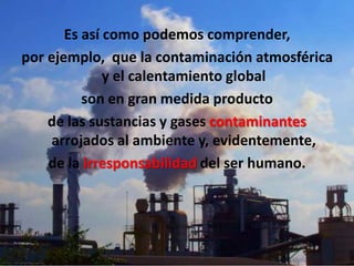 Es así como podemos comprender,
por ejemplo, que la contaminación atmosférica
              y el calentamiento global
          son en gran medida producto
    de las sustancias y gases contaminantes
     arrojados al ambiente y, evidentemente,
    de la irresponsabilidad del ser humano.
 