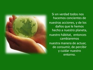 Si en verdad todos nos
   hacemos concientes de
nuestras acciones, y de los
    daños que le hemos
  hecho a nuestro planeta,
nuestro hábitat, entonces
       cambiaremos
nuestra manera de actuar,
  de consumir, de percibir
      y cuidar nuestro
          entorno.
 