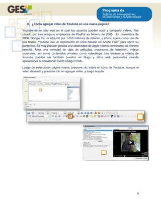 8. ¿Cómo agregar video de Youtube en una nueva página?

Youtube es un sitio web en el cual los usuarios pueden subir y compartir vídeos. Fue
creado por tres antiguos empleados de PayPal en febrero de 2005. En noviembre de
2006, Google Inc. lo adquirió por 1.650 millones de dólares, y ahora, opera como una de
sus filiales. Youtube usa un reproductor en línea basado en Adobe Flash para servir su
contenido. Es muy popular gracias a la posibilidad de alojar vídeos personales de manera
sencilla. Aloja una variedad de clips de películas, programas de televisión, vídeos
musicales, así como contenidos amateur como videoblogs. Los enlaces a vídeos de
Youtube pueden ser también puestos en blogs y sitios web personales usando
aplicaciones o incrustando cierto código HTML.

Luego de seleccionar página nueva, presione clic sobre el ícono de Youtube, busque el
video deseado y presione clic en agregar video, y luego aceptar.




                                                                                      9
 