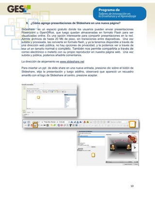 9. ¿Cómo agrego presentaciones de Slideshare en una nueva página?

Slideshare es un espacio gratuito donde los usuarios pueden enviar presentaciones
Powerpoint u OpenOffice, que luego quedan almacenadas en formato Flash para ser
visualizadas online. Es una opción interesante para compartir presentaciones en la red.
Admite archivos de hasta 20 Mb de peso, sin transiciones entre diapositivas. Una vez
subida y procesada, las convierte en formato flash, y ya la tenemos disponible a través de
una dirección web pública, no hay opciones de privacidad, y la podemos ver a través de
esa url en tamaño normal o completo. También nos permite compartirla a través de
correo electrónico o meterlo con su propio reproductor en nuestra página web. Una vez
subida y pública, podemos añadirle comentarios.

La dirección de alojamiento es www.slideshare.net

Para insertar un ppt de slide share en una nueva entrada, presione clic sobre el botón de
Slideshare, elija la presentación y luego addthis, observará que apareció un recuadro
amarillo con el logo de Slideshare al centro, presione aceptar.




                                                                                       10
 
