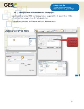 11. ¿Cómo agregar un archivo flash a una nueva página?

A continuación si tiene un URL escríbalo y presione aceptar o bien de clic en Open Folder,
seleccione el archivo y presione abrir y luego aceptar.

El tamaño recomendado es 525px de Ancho por 400px de Altura




                                                                                       14
 