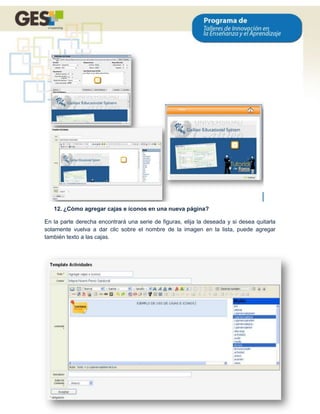 12. ¿Cómo agregar cajas e íconos en una nueva página?

En la parte derecha encontrará una serie de figuras, elija la deseada y si desea quitarla
solamente vuelva a dar clic sobre el nombre de la imagen en la lista, puede agregar
también texto a las cajas.




                                                                                      15
 