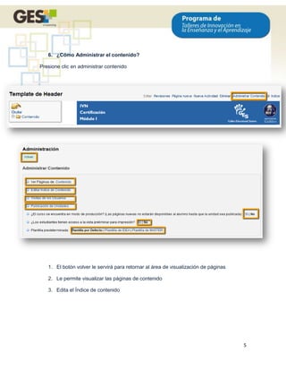 6. ¿Cómo Administrar el contenido?

Presione clic en administrar contenido




   1. El botón volver le servirá para retornar al área de visualización de páginas

   2. Le permite visualizar las páginas de contenido

   3. Edita el Índice de contenido




                                                                                     5
 