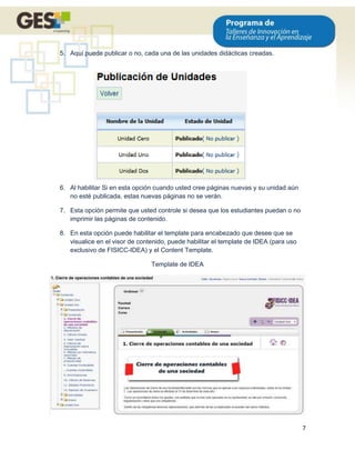 5. Aquí puede publicar o no, cada una de las unidades didácticas creadas.




6. Al habilitar Si en esta opción cuando usted cree páginas nuevas y su unidad aún
   no esté publicada, estas nuevas páginas no se verán.

7. Esta opción permite que usted controle si desea que los estudiantes puedan o no
   imprimir las páginas de contenido.

8. En esta opción puede habilitar el template para encabezado que desee que se
   visualice en el visor de contenido, puede habilitar el template de IDEA (para uso
   exclusivo de FISICC-IDEA) y el Content Template.

                                Template de IDEA




                                                                                       7
 