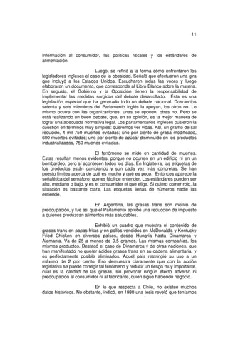 11



información al consumidor, las políticas fiscales y los estándares de
alimentación.

                           Luego, se refirió a la forma cómo enfrentaron los
legisladores ingleses el caso de la obesidad. Señaló que efectuaron una gira
que incluyó a los Estados Unidos. Escucharon todas las voces y luego
elaboraron un documento, que corresponde al Libro Blanco sobre la materia.
En seguida, el Gobierno y la Oposición tienen la responsabilidad de
implementar las medidas surgidas del debate desarrollado. Ésta es una
legislación especial que ha generado todo un debate nacional. Doscientos
setenta y seis miembros del Parlamento inglés la apoyan, los otros no. Lo
mismo ocurre con las organizaciones, unas se oponen, otras no. Pero se
está realizando un buen debate, que, en su opinión, es la mejor manera de
lograr una adecuada normativa legal. Los parlamentarios ingleses pusieron la
cuestión en términos muy simples: queremos ver vidas. Así, un gramo de sal
reducido, 4 mil 750 muertes evitadas; uno por ciento de grasa modificado,
600 muertes evitadas; uno por ciento de azúcar disminuido en los productos
industrializados, 750 muertes evitadas.

                           El fenómeno se mide en cantidad de muertes.
Éstas resultan menos evidentes, porque no ocurren en un edificio ni en un
bombardeo, pero sí acontecen todos los días. En Inglaterra, las etiquetas de
los productos están cambiando y son cada vez más concretas. Se han
puesto límites acerca de qué es mucho y qué es poco. Entonces aparece la
señalética del semáforo, que es fácil de entender. Los estándares pueden ser
alto, mediano o bajo, y es el consumidor el que elige. Si quiero comer rojo, la
situación es bastante clara. Las etiquetas llenas de números nadie las
entiende.

                          En Argentina, las grasas trans son motivo de
preocupación, y fue así que el Parlamento aprobó una reducción de impuesto
a quienes produzcan alimentos más saludables.

                           Exhibió un cuadro que muestra el contenido de
grasas trans en papas fritas y en pollos vendidos en McDonald's y Kentucky
Fried Chicken en diversos países, desde Hungría hasta Dinamarca y
Alemania. Va de 25 a menos de 0,5 gramos. Las mismas compañías, los
mismos productos. Destacó el caso de Dinamarca y de otras naciones, que
han manifestado no querer ácidos grasos trans en su cadena alimentaria, y
es perfectamente posible eliminarlos. Aquel país restringió su uso a un
máximo de 2 por ciento. Eso demuestra claramente que con la acción
legislativa se puede corregir tal fenómeno y reducir un riesgo muy importante,
cual es la calidad de las grasas, sin provocar ningún efecto adverso ni
preocupación al consumidor ni al fabricante, quien sigue haciendo negocio.

                          En lo que respecta a Chile, no existen muchos
datos históricos. No obstante, indicó, en 1980 una tesis reveló que teníamos
 