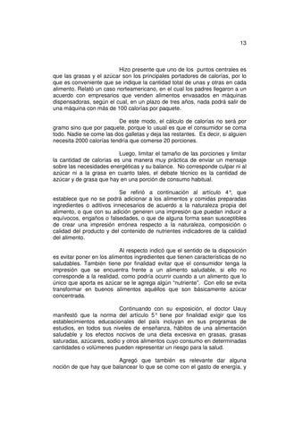13



                          Hizo presente que uno de los puntos centrales es
que las grasas y el azúcar son los principales portadores de calorías, por lo
que es conveniente que se indique la cantidad total de unas y otras en cada
alimento. Relató un caso norteamericano, en el cual los padres llegaron a un
acuerdo con empresarios que venden alimentos envasados en máquinas
dispensadoras, según el cual, en un plazo de tres años, nada podrá salir de
una máquina con más de 100 calorías por paquete.

                          De este modo, el cálculo de calorías no será por
gramo sino que por paquete, porque lo usual es que el consumidor se coma
todo. Nadie se come las dos galletas y deja las restantes. Es decir, si alguien
necesita 2000 calorías tendría que comerse 20 porciones.

                          Luego, limitar el tamaño de las porciones y limitar
la cantidad de calorías es una manera muy práctica de enviar un mensaje
sobre las necesidades energéticas y su balance. No corresponde culpar ni al
azúcar ni a la grasa en cuanto tales, el debate técnico es la cantidad de
azúcar y de grasa que hay en una porción de consumo habitual.

                          Se refirió a continuación al artículo 4° que,
establece que no se podrá adicionar a los alimentos y comidas preparadas
ingredientes o aditivos innecesarios de acuerdo a la naturaleza propia del
alimento, o que con su adición generen una impresión que puedan inducir a
equívocos, engaños o falsedades, o que de alguna forma sean susceptibles
de crear una impresión errónea respecto a la naturaleza, composición o
calidad del producto y del contenido de nutrientes indicadores de la calidad
del alimento.

                           Al respecto indicó que el sentido de la disposición
es evitar poner en los alimentos ingredientes que tienen características de no
saludables. También tiene por finalidad evitar que el consumidor tenga la
impresión que se encuentra frente a un alimento saludable, si ello no
corresponde a la realidad, como podría ocurrir cuando a un alimento que lo
único que aporta es azúcar se le agrega algún “nutriente”. Con ello se evita
transformar en buenos alimentos aquéllos que son básicamente azúcar
concentrada.

                          Continuando con su exposición, el doctor Uauy
manifestó que la norma del artículo 5° tiene por finalidad exigir que los
establecimientos educacionales del país incluyan en sus programas de
estudios, en todos sus niveles de enseñanza, hábitos de una alimentación
saludable y los efectos nocivos de una dieta excesiva en grasas, grasas
saturadas, azúcares, sodio y otros alimentos cuyo consumo en determinadas
cantidades o volúmenes pueden representar un riesgo para la salud.

                        Agregó que también es relevante dar alguna
noción de que hay que balancear lo que se come con el gasto de energía, y
 