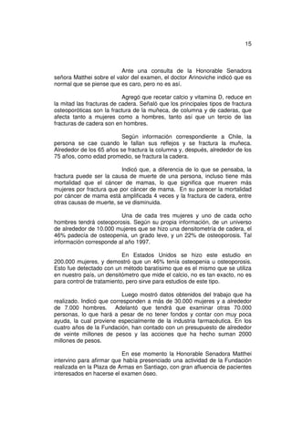 15



                          Ante una consulta de la Honorable Senadora
señora Matthei sobre el valor del examen, el doctor Arinoviche indicó que es
normal que se piense que es caro, pero no es así.

                           Agregó que recetar calcio y vitamina D, reduce en
la mitad las fracturas de cadera. Señaló que los principales tipos de fractura
osteoporóticas son la fractura de la muñeca, de columna y de caderas, que
afecta tanto a mujeres como a hombres, tanto así que un tercio de las
fracturas de cadera son en hombres.

                          Según información correspondiente a Chile, la
persona se cae cuando le fallan sus reflejos y se fractura la muñeca.
Alrededor de los 65 años se fractura la columna y, después, alrededor de los
75 años, como edad promedio, se fractura la cadera.

                          Indicó que, a diferencia de lo que se pensaba, la
fractura puede ser la causa de muerte de una persona, incluso tiene más
mortalidad que el cáncer de mamas, lo que significa que mueren más
mujeres por fractura que por cáncer de mama. En su parecer la mortalidad
por cáncer de mama está amplificada 4 veces y la fractura de cadera, entre
otras causas de muerte, se ve disminuida.

                         Una de cada tres mujeres y uno de cada ocho
hombres tendrá osteoporosis. Según su propia información, de un universo
de alrededor de 10.000 mujeres que se hizo una densitometría de cadera, el
46% padecía de osteopenia, un grado leve, y un 22% de osteoporosis. Tal
información corresponde al año 1997.

                           En Estados Unidos se hizo este estudio en
200.000 mujeres, y demostró que un 46% tenía osteopenia u osteoporosis.
Esto fue detectado con un método baratísimo que es el mismo que se utiliza
en nuestro país, un densitómetro que mide el calcio, no es tan exacto, no es
para control de tratamiento, pero sirve para estudios de este tipo.

                          Luego mostró datos obtenidos del trabajo que ha
realizado. Indicó que corresponden a más de 30.000 mujeres y a alrededor
de 7.000 hombres. Adelantó que tendrá que examinar otras 70.000
personas, lo que hará a pesar de no tener fondos y contar con muy poca
ayuda, la cual proviene especialmente de la industria farmacéutica. En los
cuatro años de la Fundación, han contado con un presupuesto de alrededor
de veinte millones de pesos y las acciones que ha hecho suman 2000
millones de pesos.

                          En ese momento la Honorable Senadora Matthei
intervino para afirmar que había presenciado una actividad de la Fundación
realizada en la Plaza de Armas en Santiago, con gran afluencia de pacientes
interesados en hacerse el examen óseo.
 