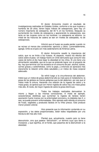 16



                          El doctor Arinoviche mostró el resultado de
investigaciones realizadas en Estados Unidos, conforme a los que mujeres y
hombres de 20 años, tienen bajos índices de osteoporosis, pero hay un
número importante de osteopenia, del 40 % en los hombres. Después va
aumentando los niveles de osteopenia y apareciendo la osteoporosis, eso
tanto en las mujeres como en los hombres. La osteopenia es altísima. La
mitad de las fracturas de cadera se dan en niveles de osteopedia, no de
osteoporosis.

                           Informó que el hueso se puede perder cuando no
se reúnen al menos dos condiciones: ejercicio y calcio. Lamentablemente,
agregó, Chile es el país con más sedentarismo de América Latina.

                           El doctor Arinoviche resaltó la importancia del
calcio, que no se limita a los huesos. Al respecto, mostró los efectos del
calcio sobre el peso. Un trabajo hecho en Chile demuestra que consumir dos
vasos de leche al día hace bajar la obesidad en los niños. Si uno tiene una
alimentación saludable, que es la que se pretende lograr con el proyecto de
ley, hay que terminar con los excesos en el consumo de pan, alcohol, dulces,
carnes grasas y carbohidratos, como la papa, y entonces se apreciará más
claramente la relación entre dieta saludable y un índice de masa corporal
adecuado.

                          Se refirió luego a la circunferencia del abdomen.
Indicó que un índice de grasa abdominal alto es malo para el metabolismo; la
grasa de los glúteos es menos peligrosa que la del abdomen, por eso que el
índice mide la cintura. Haciendo una relación de la ingesta de calcio y la
masa grasa, se aprecia que con menor ingesta de calcio hay una masa grasa
más alta. Al revés, de mayor ingesta de calcio la grasa disminuye.

                           Todos los trabajos realizados demuestran lo
mismo y llegan a las mismas conclusiones. A modo de ejemplo,
características dietéticas que aumentan la ingesta de lácteos tienen
asociación fuerte inversa con la enfermedad coronaria y la diabetes tipo 2, o
sea, se puede prevenir enfermedades. Otro ejemplo está referido al consumo
de frutas, vegetales y productos lácteos en la niñez precoz. Esto produce
menor presión arterial.

                             Hizo presente que la información contenida en su
exposición, y los datos proporcionados, están todos respaldados por una
literatura del más alto nivel.

                            Planteó que, actualmente, nuestro país no tiene
desnutrición, sino que padece “disnutrición”, un término suyo que llama a
incorporar, y que significa, en el fondo, que pasamos de la desnutrición a la
obesidad.
 