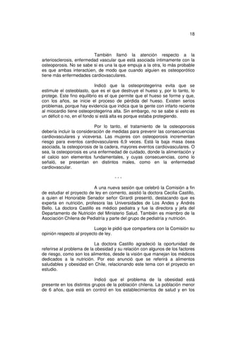18



                          También llamó la atención respecto a la
arteriosclerosis, enfermedad vascular que está asociada íntimamente con la
osteoporosis. No se sabe si es una la que empuja a la otra, lo más probable
es que ambas interactúen, de modo que cuando alguien es osteoporótico
tiene más enfermedades cardiovasculares.

                            Indicó que la osteoprotegerina evita que se
estimule el osteoblasto, que es el que destruye el hueso y, por lo tanto, lo
protege. Este fino equilibrio es el que permite que el hueso se forme y que,
con los años, se inicie el proceso de pérdida del hueso. Existen serios
problemas, porque hay evidencia que indica que la gente con infarto reciente
al miocardio tiene osteoprotegerina alta. Sin embargo, no se sabe si esto es
un déficit o no, en el fondo si está alta es porque estaba protegiendo.

                           Por lo tanto, el tratamiento de la osteoporosis
debería incluir la consideración de medidas para prevenir las consecuencias
cardiovasculares y viceversa. Las mujeres con osteoporosis incrementan
riesgo para eventos cardiovasculares 6,9 veces. Está la baja masa ósea
asociada, la osteoporosis de la cadera, mayores eventos cardiovasculares. O
sea, la osteoporosis es una enfermedad de cuidado, donde la alimentación y
el calcio son elementos fundamentales, y cuyas consecuencias, como lo
señaló, se presentan en distintos males, como en la enfermedad
cardiovascular.

                                     ---

                          A una nueva sesión que celebró la Comisión a fin
de estudiar el proyecto de ley en comento, asistió la doctora Cecilia Castillo,
a quien el Honorable Senador señor Girardi presentó, destacando que es
experta en nutrición, profesora las Universidades de Los Andes y Andrés
Bello. La doctora Castillo es médico pediatra y fue la directora y jefa del
Departamento de Nutrición del Ministerio Salud. También es miembro de la
Asociación Chilena de Pediatría y parte del grupo de pediatría y nutrición.

                           Luego le pidió que compartiera con la Comisión su
opinión respecto al proyecto de ley.

                           La doctora Castillo agradeció la oportunidad de
referirse al problema de la obesidad y su relación con algunos de los factores
de riesgo, como son los alimentos, desde la visión que manejan los médicos
dedicados a la nutrición. Por eso anunció que se referirá a alimentos
saludables y obesidad en Chile, relacionando este tema con el proyecto en
estudio.

                           Indicó que el problema de la obesidad está
presente en los distintos grupos de la población chilena. La población menor
de 6 años, que está en control en los establecimientos de salud y en los
 