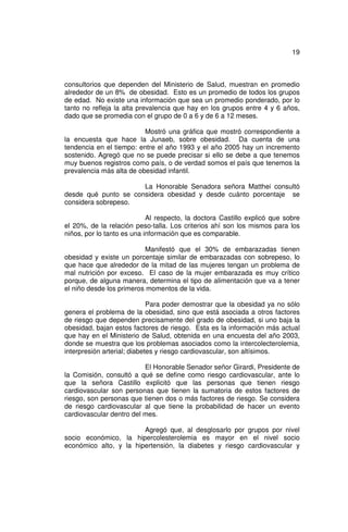 19



consultorios que dependen del Ministerio de Salud, muestran en promedio
alrededor de un 8% de obesidad. Esto es un promedio de todos los grupos
de edad. No existe una información que sea un promedio ponderado, por lo
tanto no refleja la alta prevalencia que hay en los grupos entre 4 y 6 años,
dado que se promedia con el grupo de 0 a 6 y de 6 a 12 meses.

                          Mostró una gráfica que mostró correspondiente a
la encuesta que hace la Junaeb, sobre obesidad. Da cuenta de una
tendencia en el tiempo: entre el año 1993 y el año 2005 hay un incremento
sostenido. Agregó que no se puede precisar si ello se debe a que tenemos
muy buenos registros como país, o de verdad somos el país que tenemos la
prevalencia más alta de obesidad infantil.

                      La Honorable Senadora señora Matthei consultó
desde qué punto se considera obesidad y desde cuánto porcentaje se
considera sobrepeso.

                            Al respecto, la doctora Castillo explicó que sobre
el 20%, de la relación peso-talla. Los criterios ahí son los mismos para los
niños, por lo tanto es una información que es comparable.

                          Manifestó que el 30% de embarazadas tienen
obesidad y existe un porcentaje similar de embarazadas con sobrepeso, lo
que hace que alrededor de la mitad de las mujeres tengan un problema de
mal nutrición por exceso. El caso de la mujer embarazada es muy crítico
porque, de alguna manera, determina el tipo de alimentación que va a tener
el niño desde los primeros momentos de la vida.

                             Para poder demostrar que la obesidad ya no sólo
genera el problema de la obesidad, sino que está asociada a otros factores
de riesgo que dependen precisamente del grado de obesidad, si uno baja la
obesidad, bajan estos factores de riesgo. Esta es la información más actual
que hay en el Ministerio de Salud, obtenida en una encuesta del año 2003,
donde se muestra que los problemas asociados como la intercolecterolemia,
interpresión arterial; diabetes y riesgo cardiovascular, son altísimos.

                          El Honorable Senador señor Girardi, Presidente de
la Comisión, consultó a qué se define como riesgo cardiovascular, ante lo
que la señora Castillo explicitó que las personas que tienen riesgo
cardiovascular son personas que tienen la sumatoria de estos factores de
riesgo, son personas que tienen dos o más factores de riesgo. Se considera
de riesgo cardiovascular al que tiene la probabilidad de hacer un evento
cardiovascular dentro del mes.

                        Agregó que, al desglosarlo por grupos por nivel
socio económico, la hipercolesterolemia es mayor en el nivel socio
económico alto, y la hipertensión, la diabetes y riesgo cardiovascular y
 