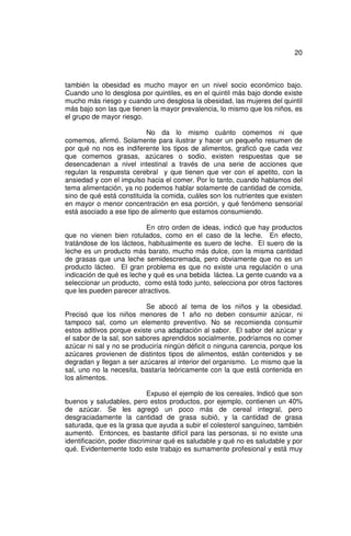 20



también la obesidad es mucho mayor en un nivel socio económico bajo.
Cuando uno lo desglosa por quintiles, es en el quintil más bajo donde existe
mucho más riesgo y cuando uno desglosa la obesidad, las mujeres del quintil
más bajo son las que tienen la mayor prevalencia, lo mismo que los niños, es
el grupo de mayor riesgo.

                           No da lo mismo cuánto comemos ni que
comemos, afirmó. Solamente para ilustrar y hacer un pequeño resumen de
por qué no nos es indiferente los tipos de alimentos, graficó que cada vez
que comemos grasas, azúcares o sodio, existen respuestas que se
desencadenan a nivel intestinal a través de una serie de acciones que
regulan la respuesta cerebral y que tienen que ver con el apetito, con la
ansiedad y con el impulso hacia el comer. Por lo tanto, cuando hablamos del
tema alimentación, ya no podemos hablar solamente de cantidad de comida,
sino de qué está constituida la comida, cuáles son los nutrientes que existen
en mayor o menor concentración en esa porción, y qué fenómeno sensorial
está asociado a ese tipo de alimento que estamos consumiendo.

                          En otro orden de ideas, indicó que hay productos
que no vienen bien rotulados, como en el caso de la leche. En efecto,
tratándose de los lácteos, habitualmente es suero de leche. El suero de la
leche es un producto más barato, mucho más dulce, con la misma cantidad
de grasas que una leche semidescremada, pero obviamente que no es un
producto lácteo. El gran problema es que no existe una regulación o una
indicación de qué es leche y qué es una bebida láctea. La gente cuando va a
seleccionar un producto, como está todo junto, selecciona por otros factores
que les pueden parecer atractivos.

                           Se abocó al tema de los niños y la obesidad.
Precisó que los niños menores de 1 año no deben consumir azúcar, ni
tampoco sal, como un elemento preventivo. No se recomienda consumir
estos aditivos porque existe una adaptación al sabor. El sabor del azúcar y
el sabor de la sal, son sabores aprendidos socialmente, podríamos no comer
azúcar ni sal y no se produciría ningún déficit o ninguna carencia, porque los
azúcares provienen de distintos tipos de alimentos, están contenidos y se
degradan y llegan a ser azúcares al interior del organismo. Lo mismo que la
sal, uno no la necesita, bastaría teóricamente con la que está contenida en
los alimentos.

                            Expuso el ejemplo de los cereales. Indicó que son
buenos y saludables, pero estos productos, por ejemplo, contienen un 40%
de azúcar. Se les agregó un poco más de cereal integral, pero
desgraciadamente la cantidad de grasa subió, y la cantidad de grasa
saturada, que es la grasa que ayuda a subir el colesterol sanguíneo, también
aumentó. Entonces, es bastante difícil para las personas, si no existe una
identificación, poder discriminar qué es saludable y qué no es saludable y por
qué. Evidentemente todo este trabajo es sumamente profesional y está muy
 