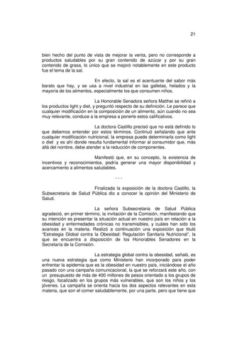 21



bien hecho del punto de vista de mejorar la venta, pero no corresponde a
productos saludables por su gran contenido de azúcar y por su gran
contenido de grasa, lo único que se mejoró notablemente en este producto
fue el tema de la sal.

                          En efecto, la sal es el acentuante del sabor más
barato que hay, y se usa a nivel industrial en las galletas, helados y la
mayoría de los alimentos, especialmente los que consumen niños.

                             La Honorable Senadora señora Matthei se refirió a
los productos light y diet, y preguntó respecto de su definición. Le parece que
cualquier modificación en la composición de un alimento, aún cuando no sea
muy relevante, conduce a la empresa a ponerle estos calificativos.

                          La doctora Castillo precisó que no está definido lo
que debemos entender por estos términos. Continuó señalando que ante
cualquier modificación nutricional, la empresa puede determinarla como light
o diet y es ahí donde resulta fundamental informar al consumidor que, más
allá del nombre, debe atender a la reducción de componentes.

                         Manifestó que, en su concepto, la existencia de
incentivos y reconocimientos, podría generar una mayor disponibilidad y
acercamiento a alimentos saludables.

                                     ---

                        Finalizada la exposición de la doctora Castillo, la
Subsecretaria de Salud Pública dio a conocer la opinión del Ministerio de
Salud.

                           La señora Subsecretaria de Salud Pública
agradeció, en primer término, la invitación de la Comisión, manifestando que
su intención es presentar la situación actual en nuestro país en relación a la
obesidad y enfermedades crónicas no transmisibles, y cuáles han sido los
avances en la materia. Realizó a continuación una exposición que tituló
“Estrategia Global contra la Obesidad: Regulación Sanitaria Nutricional”, la
que se encuentra a disposición de los Honorables Senadores en la
Secretaría de la Comisión.

                          La estrategia global contra la obesidad, señaló, es
una nueva estrategia que como Ministerio han incorporado para poder
enfrentar la epidemia que es la obesidad en nuestro país, iniciándose el año
pasado con una campaña comunicacional, la que se reforzará este año, con
un presupuesto de más de 400 millones de pesos orientado a los grupos de
riesgo, focalizado en los grupos más vulnerables, que son los niños y los
jóvenes. La campaña se orienta hacia los dos aspectos relevantes en esta
materia, que son el comer saludablemente, por una parte, pero que tiene que
 