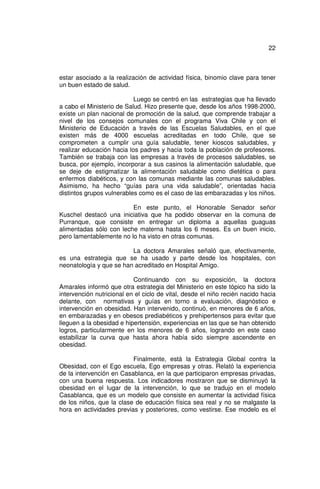 22



estar asociado a la realización de actividad física, binomio clave para tener
un buen estado de salud.

                           Luego se centró en las estrategias que ha llevado
a cabo el Ministerio de Salud. Hizo presente que, desde los años 1998-2000,
existe un plan nacional de promoción de la salud, que comprende trabajar a
nivel de los consejos comunales con el programa Viva Chile y con el
Ministerio de Educación a través de las Escuelas Saludables, en el que
existen más de 4000 escuelas acreditadas en todo Chile, que se
comprometen a cumplir una guía saludable, tener kioscos saludables, y
realizar educación hacia los padres y hacia toda la población de profesores.
También se trabaja con las empresas a través de procesos saludables, se
busca, por ejemplo, incorporar a sus casinos la alimentación saludable, que
se deje de estigmatizar la alimentación saludable como dietética o para
enfermos diabéticos, y con las comunas mediante las comunas saludables.
Asimismo, ha hecho “guías para una vida saludable”, orientadas hacia
distintos grupos vulnerables como es el caso de las embarazadas y los niños.

                         En este punto, el Honorable Senador señor
Kuschel destacó una iniciativa que ha podido observar en la comuna de
Purranque, que consiste en entregar un diploma a aquellas guaguas
alimentadas sólo con leche materna hasta los 6 meses. Es un buen inicio,
pero lamentablemente no lo ha visto en otras comunas.

                         La doctora Amarales señaló que, efectivamente,
es una estrategia que se ha usado y parte desde los hospitales, con
neonatología y que se han acreditado en Hospital Amigo.

                           Continuando con su exposición, la doctora
Amarales informó que otra estrategia del Ministerio en este tópico ha sido la
intervención nutricional en el ciclo de vital, desde el niño recién nacido hacia
delante, con normativas y guías en torno a evaluación, diagnóstico e
intervención en obesidad. Han intervenido, continuó, en menores de 6 años,
en embarazadas y en obesos prediabéticos y prehipertensos para evitar que
lleguen a la obesidad e hipertensión, experiencias en las que se han obtenido
logros, particularmente en los menores de 6 años, logrando en este caso
estabilizar la curva que hasta ahora había sido siempre ascendente en
obesidad.

                          Finalmente, está la Estrategia Global contra la
Obesidad, con el Ego escuela, Ego empresas y otras. Relató la experiencia
de la intervención en Casablanca, en la que participaron empresas privadas,
con una buena respuesta. Los indicadores mostraron que se disminuyó la
obesidad en el lugar de la intervención, lo que se tradujo en el modelo
Casablanca, que es un modelo que consiste en aumentar la actividad física
de los niños, que la clase de educación física sea real y no se malgaste la
hora en actividades previas y posteriores, como vestirse. Ese modelo es el
 