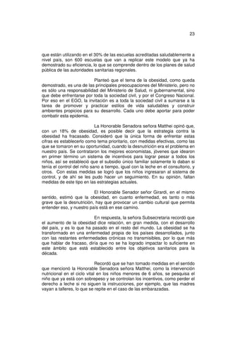 23



que están utilizando en el 30% de las escuelas acreditadas saludablemente a
nivel país, son 600 escuelas que van a replicar este modelo que ya ha
demostrado su eficiencia, lo que se comprende dentro de los planes de salud
pública de las autoridades sanitarias regionales.

                         Planteó que el tema de la obesidad, como queda
demostrado, es una de las principales preocupaciones del Ministerio, pero no
es sólo una responsabilidad del Ministerio de Salud, ni gubernamental, sino
que debe enfrentarse por toda la sociedad civil, y por el Congreso Nacional.
Por eso en el EGO, la invitación es a toda la sociedad civil a sumarse a la
tarea de promover y practicar estilos de vida saludables y construir
ambientes propicios para su desarrollo. Cada uno debe aportar para poder
combatir esta epidemia.

                            La Honorable Senadora señora Matthei opinó que,
con un 18% de obesidad, es posible decir que la estrategia contra la
obesidad ha fracasado. Consideró que la única forma de enfrentar estas
cifras es establecerlo como tema prioritario, con medidas efectivas, como las
que se tomaron en su oportunidad, cuando la desnutrición era el problema en
nuestro país. Se contrataron los mejores economistas, jóvenes que idearon
en primer término un sistema de incentivos para lograr pesar a todos los
niños, así se estableció que el subsidio único familiar solamente lo daban si
tenía el control del niño sano a tiempo, igual con la leche en el consultorio, y
otros. Con estas medidas se logró que los niños ingresaran al sistema de
control, y de ahí se les pudo hacer un seguimiento. En su opinión, faltan
medidas de este tipo en las estrategias actuales.

                          El Honorable Senador señor Girardi, en el mismo
sentido, estimó que la obesidad, en cuanto enfermedad, es tanto o más
grave que la desnutrición, hay que provocar un cambio cultural que permita
entender eso, y nuestro país está en ese camino.

                          En respuesta, la señora Subsecretaria recordó que
el aumento de la obesidad dice relación, en gran medida, con el desarrollo
del país, y es lo que ha pasado en el resto del mundo. La obesidad se ha
transformado en una enfermedad propia de los países desarrollados, junto
con las restantes enfermedades crónicas no transmisibles, por lo que más
que hablar de fracaso, diría que no se ha logrado impactar lo suficiente en
este ámbito que está establecido entre los objetivos sanitarios para la
década.

                             Recordó que se han tomado medidas en el sentido
que mencionó la Honorable Senadora señora Matthei, como la intervención
nutricional en el ciclo vital en los niños menores de 6 años, se pesquisa el
niño que ya está con sobrepeso y se controlan los incentivos, como perder el
derecho a leche si no siguen la instrucciones, por ejemplo, que las madres
vayan a talleres, lo que se repite en el caso de las embarazadas.
 