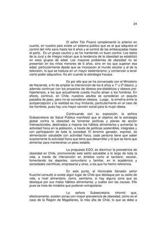 24




                            El señor Tito Pizarro complementó lo anterior en
cuanto, en nuestro país existe un sistema público que es el que adquiere el
control del niño sano hasta los 6 años y el control de las embarazadas hasta
el parto. Es un grupo cautivo y se ha mantenido un buen control. Los datos
de la Junji y de Integra indican que la tendencia de la obesidad se estabilizó
en esos grupos de edad. Los mayores problemas de obesidad no se
presentan en los niños menores de 6 años, sino en los que superan esa
edad, particularmente desde que se incorporan al mundo escolar y al de la
televisión, lo que se traduce en un mayor sedentarismo, y comienzan a tener
cierto poder adquisitivo. Es ahí cuando la estrategia fracasa.

                          Es por ello que se ha conversado con el Ministerio
de Hacienda, a fin de ampliar la intervención de los 6 años a 1º y 2º básico, y
además continuar con los proyectos de obesos pre-diabéticos y obesos pre-
hipertensos, a los que actualmente cuesta mucho atraer a los hombres. En
efecto, continuó, en Chile, nuestros adultos se consideran un poquito
pasados de peso, pero no se consideran obesos. Luego, la simetría entre la
autopercepción y la realidad es muy limitante, particularmente en el caso de
los hombres, pues hay una mayor sanción social para la mujer obesa.

                            Continuando con su exposición, la señora
Subsecretaria de Salud Pública manifestó que el objetivo de la estrategia
global contra la obesidad es fomentar políticas y planes de acción
intersectoriales, destinados a mejorar los hábitos alimentarios y aumentar la
actividad física en la población, a través de políticas sostenibles, integrales y
con participación de toda la sociedad. El binomio ganador, expresó, es
alimentación saludable con actividad física, cada persona tiene que saber
exactamente la actividad física que tiene que desarrollar y lo que se tiene que
alimentar para mantenerse un peso estable.

                          La propuesta EGO, es disminuir la prevalencia de
obesidad en Chile, promoviendo este estilo saludable a lo largo de toda la
vida, a través de intervención en ámbitos como el sanitario, escolar,
fomentando los deportes, comunitario y familiar, en lo académico y
sociedades científicas, empresarial y otros, a los que ha hecho referencia.

                           En este punto, el Honorable Senador señor
Kuschel consultó si existe algún lugar de Chile que destaque por su estilo de
vida, a nivel alimentario, como, asimismo, si hay alguna zona que se
destaque por sus malos hábitos alimentarios, y cuáles son las causas. Ello
pues se trata de modelos que pudieran extrapolarse.

                          La    señora    Subsecretaria    informó   que,
efectivamente, existen zonas con mayor prevalencia de obesidad, como es el
caso de la Región de Magallanes, la más alta de Chile, lo que se debe a
 
