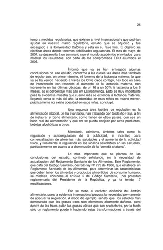 26



torno a medidas regulatorias, que existen a nivel internacional y que podrían
ayudar en nuestro marco regulatorio, estudio que se adjudicó y fue
encargado a la Universidad Católica y está en su fase final. El objetivo es
clarificar áreas donde tenemos debilidades regulatorias. El mes de mayo de
2007, se desarrollará un seminario con el mundo académico e invitados para
mostrar los resultados; son parte de los compromisos EGO asumidos el
2006.

                           Informó que ya se han entregado algunas
conclusiones de ese estudio, conforme a las cuales las áreas más factibles
de regular son, en primer término, el fomento de la lactancia materna, lo que
ya se ha venido haciendo a través de Chile crece contigo, hay todo un área
de intervención con respecto al aumento de la lactancia materna, con
incremento en las últimas décadas, de un 16 a un 50% la lactancia a los 6
meses, es el porcentaje más alto en Latinoamérica. Esto es muy importante
pues la evidencia muestra que cuanto más se extienda la lactancia materna,
llegando cerca o más del año, la obesidad en esos niños es mucho menor,
prácticamente no existe obesidad en esos niños, concluyó.

                           Una segunda área factible de regulación es la
alimentación laboral. Se ha avanzado, han trabajado con Sodexho Pass, a fin
de instaurar el bono alimentario, como tienen en otros países, que sea un
bono real de alimentación y que no se pueda canjear por otros productos,
bebidas alcohólicas u otros.

                            Mencionó, asimismo, ámbitos tales como la
regulación y autorregulación de la publicidad, el incentivo para
comercialización de alimentos más saludables y el aumento de la actividad
física, y finalmente la regulación en los kioscos saludables en las escuelas,
particularmente en cuanto a la disminución de la “comida chatarra”.

                         Lo más importante que se plantea en las
conclusiones del estudio, continuó señalando, es la necesidad de
actualización del Reglamento Sanitario de los Alimentos. Este Reglamento,
que data del Código Sanitario, decreto ley Nº 725 de 1966, que establece un
Reglamento Sanitario de los Alimentos para determinar las características
que deben tener los alimentos y productos alimenticios de consumo humano,
se modifica, conforme al artículo 2 del Código Sanitario, por potestad
reglamentaria del Presidente de la República, y ya ha tenido 17
modificaciones.

                           Ello se debe al carácter dinámico del ámbito
alimentario, pues la evidencia internacional provoca la necesidad permanente
de adecuar la regulación. A modo de ejemplo, señaló que los estudios han
demostrado que las grasas trans son elementos altamente dañinos, pero
dentro de las trans están las grasas claves que son protectores, por lo tanto
sólo un reglamento puede ir haciendo estas transformaciones a través del
 