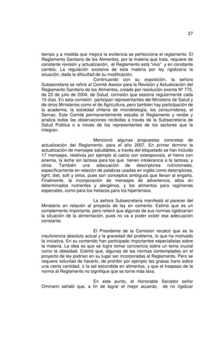 27



tiempo y a medida que mejora la evidencia se perfecciona el reglamento. El
Reglamento Sanitario de los Alimentos, por la materia que trata, requiere de
constante revisión y actualización, el Reglamento está “vivo” y en constante
cambio. La regulación excesiva de esta materia por ley rigidizaría la
situación, dada la dificultad de su modificación.
                             Continuando con su exposición, la señora
Subsecretaria se refirió al Comité Asesor para la Revisión y Actualización del
Reglamento Sanitario de los Alimentos, creado por resolución exenta Nº 775,
de 23 de julio de 2004, de Salud, comisión que sesiona regularmente cada
15 días. En esta comisión participan representantes del Ministerio de Salud y
de otros Ministerios como el de Agricultura, pero también hay participación de
la academia, la sociedad chilena de microbiología, los consumidores, el
Sernac. Este Comité permanentemente estudia el Reglamento y recibe y
analiza todas las observaciones recibidas a través de la Subsecretaría de
Salud Pública o a través de los representantes de los sectores que la
integran.

                             Mencionó algunas propuestas concretas de
actualización del Reglamento, para el año 2007. En primer término la
actualización de mensajes saludables, a través del etiquetado se han incluido
17 mensajes, relativos por ejemplo al calcio con osteoporosis, el hierro con
anemia, la leche sin lactosa para los que tienen intolerancia a la lactosa, y
otros. También una adecuación de descriptores nutricionales,
específicamente en relación de palabras usadas en inglés como descriptores,
light, diet, soft y otros, pues son conceptos ambiguos que llevan al engaño.
Finalmente, la incorporación de mensajes de advertencia, altos en
determinados nutrientes y alergénos, y los alimentos para regimenes
especiales, como para los heliacos para los hipertensos.

                          La señora Subsecretaria manifestó el parecer del
Ministerio en relación al proyecto de ley en comento. Estimó que es un
complemento importante, pero reiteró que algunas de sus normas rigidizarían
la situación de la alimentación, pues no va a poder existir esa adecuación
constante.

                            El Presidente de la Comisión recalcó que es la
insuficiencia absoluta actual y la gravedad del problema, lo que ha motivado
la iniciativa. En su contenido han participado importantes especialistas sobre
la materia. La idea es que se logre tomar conciencia sobre un tema crucial
como la obesidad. Estimó que, algunas de las normas contempladas en el
proyecto de ley podrían en su lugar ser incorporadas al Reglamento. Pero se
requiere voluntad de hacerlo, de prohibir por ejemplo las grasas trans sobre
una cierta cantidad, o la sal escondida en alimentos, y que el traspaso de la
norma al Reglamento no signifique que se torne más laxa.

                      En este punto, el Honorable Senador señor
Ominami señaló que, a fin de lograr el mejor acuerdo, de no rigidizar
 
