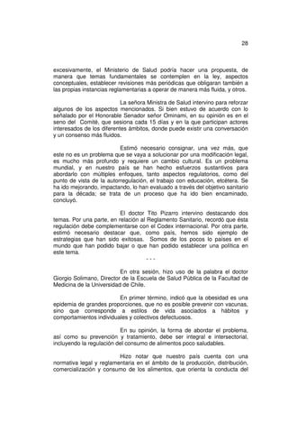 28



excesivamente, el Ministerio de Salud podría hacer una propuesta, de
manera que temas fundamentales se contemplen en la ley, aspectos
conceptuales, establecer revisiones más periódicas que obligaran también a
las propias instancias reglamentarias a operar de manera más fluida, y otros.

                           La señora Ministra de Salud intervino para reforzar
algunos de los aspectos mencionados. Si bien estuvo de acuerdo con lo
señalado por el Honorable Senador señor Ominami, en su opinión es en el
seno del Comité, que sesiona cada 15 días y en la que participan actores
interesados de los diferentes ámbitos, donde puede existir una conversación
y un consenso más fluidos.

                          Estimó necesario consignar, una vez más, que
este no es un problema que se vaya a solucionar por una modificación legal,
es mucho más profundo y requiere un cambio cultural. Es un problema
mundial, y en nuestro país se han hecho esfuerzos sustantivos para
abordarlo con múltiples enfoques, tanto aspectos regulatorios, como del
punto de vista de la autorregulación, el trabajo con educación, etcétera. Se
ha ido mejorando, impactando, lo han evaluado a través del objetivo sanitario
para la década; se trata de un proceso que ha ido bien encaminado,
concluyó.

                          El doctor Tito Pizarro intervino destacando dos
temas. Por una parte, en relación al Reglamento Sanitario, recordó que ésta
regulación debe complementarse con el Codex internacional. Por otra parte,
estimó necesario destacar que, como país, hemos sido ejemplo de
estrategias que han sido exitosas. Somos de los pocos lo países en el
mundo que han podido bajar o que han podido establecer una política en
este tema.
                                     ---

                          En otra sesión, hizo uso de la palabra el doctor
Giorgio Solimano, Director de la Escuela de Salud Pública de la Facultad de
Medicina de la Universidad de Chile.

                         En primer término, indicó que la obesidad es una
epidemia de grandes proporciones, que no es posible prevenir con vacunas,
sino que corresponde a estilos de vida asociados a hábitos y
comportamientos individuales y colectivos defectuosos.

                          En su opinión, la forma de abordar el problema,
así como su prevención y tratamiento, debe ser integral e intersectorial,
incluyendo la regulación del consumo de alimentos poco saludables.

                         Hizo notar que nuestro país cuenta con una
normativa legal y reglamentaria en el ámbito de la producción, distribución,
comercialización y consumo de los alimentos, que orienta la conducta del
 