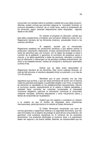 29



consumidor con señales sobre la cantidad y calidad de lo que debe consumir.
Además, existen normas que permiten asegurar la inocuidad, fomentar un
consumo saludable e informar, de un modo veraz, sobre la composición de
los alimentos, según recientes disposiciones sobre etiquetado, vigentes
desde el año 2006.

                        En relación al proyecto en discusión, señaló que
éste debe complementar y fortalecer esa normativa. Debemos contar con un
Reglamento Sanitario de los Alimentos dinámico, actualizable frente a los
avances científicos.

                          Al respecto, recordó que el mencionado
Reglamento establece las condiciones sanitarias a que deberá ceñirse la
producción, importación, elaboración, envase, almacenamiento, distribución y
venta de alimentos para uso humano, con el objeto de proteger la salud y
nutrición de la población y garantizar el suministro de productos sanos e
inocuos, y se aplica igualmente a todas las personas, naturales o jurídicas,
que se relacionen o intervengan en los procesos aludidos anteriormente, así
como a los establecimientos, medios de transporte y distribución destinados
a dichos fines.

                           Estimó que se debe evitar desacreditar el
Reglamento Sanitario de los Alimentos. Este norma materias diversas, en
más de 400 artículos; sí resultaría deseable limitar su extensión, a no más de
15 o 20 artículos.

                            Manifestó que el país necesita una ley más
regulatoria que punitiva, y que las áreas prioritarias de acción son la licencia
maternal postnatal prolongada; la publicidad dirigida a los niños; el expendio
de alimentos no saludables en los establecimientos educacionales; reforzar
el currículum escolar, especialmente en lo relativo a hábitos saludables y
actividad física; aumentar los nutrientes incorporados al etiquetado
nutricional obligatorio; optimizar la información nutricional al consumidor
mediante mensajes, alimentos descriptores u otros mecanismos claros y
fáciles de comprender por la población.

                           Explicó que otro aspecto a considerar en relación
a la materia es que el cambio de etiquetado tiene implicancias
internacionales, particularmente en lo referido al Codex Alimentario.

                          El Codex Alimentario comprende una serie de
normas generales y específicas relativas a la seguridad alimentaria, que han
sido formuladas con el objetivo de proteger la salud de los consumidores y de
garantizar unas prácticas equitativas en el comercio de los productos
alimentarios. Los productos destinados al consumo local o la exportación
deben ser seguros y de buena calidad. Además, es imprescindible que los
 
