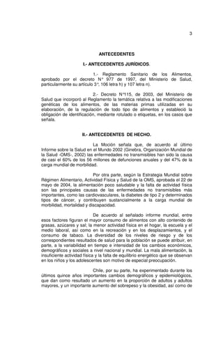 3



                              ANTECEDENTES

                      I.- ANTECEDENTES JURÍDICOS.

                           1.- Reglamento Sanitario de los Alimentos,
aprobado por el decreto N° 977 de 1997, del Ministerio de Salud,
particularmente su artículo 3° 106 letra h) y 107 letra n).
                              ,

                           2.- Decreto N°  115, de 2003, del Ministerio de
Salud que incorporó al Reglamento la temática relativa a las modificaciones
genéticas de los alimentos, de las materias primas utilizadas en su
elaboración, de la regulación de todo tipo de alimentos y estableció la
obligación de identificación, mediante rotulado o etiquetas, en los casos que
señala.


                      II.- ANTECEDENTES DE HECHO.

                          La Moción señala que, de acuerdo al último
Informe sobre la Salud en el Mundo 2002 (Ginebra, Organización Mundial de
la Salud -OMS-, 2002) las enfermedades no transmisibles han sido la causa
de casi el 60% de los 56 millones de defunciones anuales y del 47% de la
carga mundial de morbilidad.

                           Por otra parte, según la Estrategia Mundial sobre
Régimen Alimentario, Actividad Física y Salud de la OMS, aprobada el 22 de
mayo de 2004, la alimentación poco saludable y la falta de actividad física
son las principales causas de las enfermedades no transmisibles más
importantes, como las cardiovasculares, la diabetes de tipo 2 y determinados
tipos de cáncer, y contribuyen sustancialmente a la carga mundial de
morbilidad, mortalidad y discapacidad.

                             De acuerdo al señalado informe mundial, entre
esos factores figuran el mayor consumo de alimentos con alto contenido de
grasas, azúcares y sal; la menor actividad física en el hogar, la escuela y el
medio laboral, así como en la recreación y en los desplazamientos, y el
consumo de tabaco. La diversidad de los niveles de riesgo y de los
correspondientes resultados de salud para la población se puede atribuir, en
parte, a la variabilidad en tiempo e intensidad de los cambios económicos,
demográficos y sociales a nivel nacional y mundial. La mala alimentación, la
insuficiente actividad física y la falta de equilibrio energético que se observan
en los niños y los adolescentes son motivo de especial preocupación.

                         Chile, por su parte, ha experimentado durante los
últimos quince años importantes cambios demográficos y epidemiológicos,
que dan como resultado un aumento en la proporción de adultos y adultos
mayores, y un importante aumento del sobrepeso y la obesidad, así como de
 
