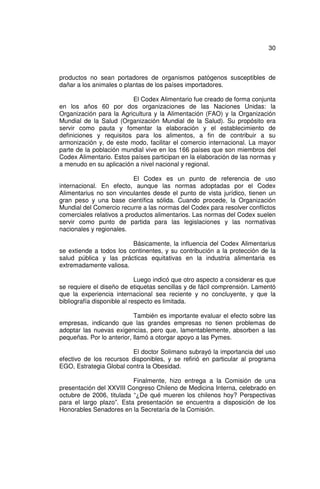 30



productos no sean portadores de organismos patógenos susceptibles de
dañar a los animales o plantas de los países importadores.

                         El Codex Alimentario fue creado de forma conjunta
en los años 60 por dos organizaciones de las Naciones Unidas: la
Organización para la Agricultura y la Alimentación (FAO) y la Organización
Mundial de la Salud (Organización Mundial de la Salud). Su propósito era
servir como pauta y fomentar la elaboración y el establecimiento de
definiciones y requisitos para los alimentos, a fin de contribuir a su
armonización y, de este modo, facilitar el comercio internacional. La mayor
parte de la población mundial vive en los 166 países que son miembros del
Codex Alimentario. Estos países participan en la elaboración de las normas y
a menudo en su aplicación a nivel nacional y regional.

                           El Codex es un punto de referencia de uso
internacional. En efecto, aunque las normas adoptadas por el Codex
Alimentarius no son vinculantes desde el punto de vista jurídico, tienen un
gran peso y una base científica sólida. Cuando procede, la Organización
Mundial del Comercio recurre a las normas del Codex para resolver conflictos
comerciales relativos a productos alimentarios. Las normas del Codex suelen
servir como punto de partida para las legislaciones y las normativas
nacionales y regionales.

                         Básicamente, la influencia del Codex Alimentarius
se extiende a todos los continentes, y su contribución a la protección de la
salud pública y las prácticas equitativas en la industria alimentaria es
extremadamente valiosa.

                             Luego indicó que otro aspecto a considerar es que
se requiere el diseño de etiquetas sencillas y de fácil comprensión. Lamentó
que la experiencia internacional sea reciente y no concluyente, y que la
bibliografía disponible al respecto es limitada.

                           También es importante evaluar el efecto sobre las
empresas, indicando que las grandes empresas no tienen problemas de
adoptar las nuevas exigencias, pero que, lamentablemente, absorben a las
pequeñas. Por lo anterior, llamó a otorgar apoyo a las Pymes.

                         El doctor Solimano subrayó la importancia del uso
efectivo de los recursos disponibles, y se refirió en particular al programa
EGO, Estrategia Global contra la Obesidad.

                          Finalmente, hizo entrega a la Comisión de una
presentación del XXVIII Congreso Chileno de Medicina Interna, celebrado en
octubre de 2006, titulada “¿De qué mueren los chilenos hoy? Perspectivas
para el largo plazo”. Esta presentación se encuentra a disposición de los
Honorables Senadores en la Secretaría de la Comisión.
 