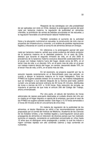 32




                             Respecto de las estrategias con alta probabilidad
de ser aplicadas con éxito en Chile, destacó la prolongación parcial del post
natal por lactancia materna, la regulación de publicidad en alimentos
infantiles, la prohibición de ventas de bebidas azucaradas en las escuelas, y
la regulación favorable a la alimentación laboral mediterránea.

                            También considera el aumento de la actividad
física y la educación nutricional en escuelas, la construcción de ciclo vías en
proyectos de infraestructura y vivienda, y el análisis de posibles regulaciones
legales y tributarias en cuanto al consumo de alimentos densos en energía.

                           En referencia a la prolongación parcial del post
natal por lactancia materna, señaló que existe evidencia del efecto protector
de la lactancia materna en la obesidad posterior. En el caso de Chile,
destacó que durante el segundo trimestre de vida, en el año 2005 la
prevalencia de la lactancia materna exclusiva descendió aceleradamente en
el grupo con trabajo materno fuera del hogar, desde cerca de 60%, en el
tercer mes de vida, a un discreto 14%, en el sexto mes de vida; en el grupo
con trabajo materno dentro del hogar, en cambio, descendió desde 70%, en
el tercer mes de vida, a 55%, en el sexto mes de vida.

                         En tal escenario, se propone expandir por ley la
solución lograda recientemente en el BancoEstado para ese período, en
cuanto a apoyar la lactancia materna en la mujer trabajadora. Para las
PYMES se sugiere subsidio estatal. En la nueva ley, las madres trabajadoras
que se reintegren a sus labores después de su licencia post-natal, podrán
cumplir una jornada semanal ordinaria de 25 horas 45 minutos, distribuidas
de lunes a viernes de 8:51 a 14:00 horas. Esta reducción de jornada, se
imputaría al permiso de que trata el artículo 206 del Código del Trabajo,
ahora universalizado.

                           Por otra parte, el cálculo del beneficio de horas
adicionales de reposo post-parto destinadas al cuidado directo del niño por
su madre en el hogar requiere un aporte de la empresa, que para el caso de
las PYMES se sugiere subsidio estatal. Este llega a 13,15 horas semanales o
2 horas 39 minutos al día en una semana de cinco días.

                          En materia de regulación de la publicidad de los
alimentos, el doctor Mardones se refirió a las recomendaciones recientes
propuestas por el comité del Instituto de Medicina, Academia de las Ciencias
de los Estados Unidos, y las medidas legales y autorregulación actual para
propaganda de alimentos en televisión de diversos países que han realizado
acciones al respecto, consistente en publicidad concentrada en niños hasta
12 años que no distinguen entre propaganda y verdad, lo cual los induce a
ingerir comidas rápidas con alto contenido calórico y bajo contenido en
nutrientes.
 