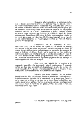 33




                             En cuanto a la regulación de la publicidad, indicó
que no debiera permitirse la continuación de hacer negocios de esta forma y
las recomendaciones del Comité parecen ser muy adecuadas para Chile. En
tal sentido, el Ministerio de Salud podría considerar como primera opción que
se establezca una autorregulación de las industrias respecto a la propaganda
dirigida a menores de 12 años. En defecto de lo anterior, debiera también
considerar otras opciones que incluyen la prohibición legal de ciertas
propagandas. Destacó que el Ministerio de Salud ha empezado a trabajar en
un comité que vincula a la industria y al Gobierno para cumplir con la mayoría
de las recomendaciones, con mayor apoyo científico que han sido hechas
para los diversos países.

                           Continuando con su exposición, el doctor
Mardones indicó que en materia de prohibición de ventas de bebidas
azucaradas en las escuelas, se concluyó que ésta debiera prohibirse. Al
mismo tiempo, debieran darse facilidades para la promoción del consumo de
agua y bebidas dietéticas. Existe fuerte evidencia de los problemas
nutricionales derivados del alto consumo de bebidas azucaradas. Se trata de
un aporte de 150 kcal/día crónico, que globalmente suma, enfatizó. Estudios
en Dinamarca, Estados Unidos e Inglaterra apoyan la idea de restringir su
ingesta y promover consumo de agua.

                           Otro punto que abordó fue el relativo a la
regulación favorable a la alimentación laboral mediterránea. Al respecto
señaló que ésta logra un notable efecto positivo en la salud del hombre y la
mujer trabajador. Indicó que las empresas deben financiar el almuerzo de sus
trabajadores y Chile debe revisar la situación actual al respecto.

                           Destacó que existe evidencia de los efectos
positivos de una dieta mediterránea libremente adoptada a través del tiempo.
Está la evaluación de salud, en la experiencia de la Maestranza Diesel, a
ocho meses de su inicio, presentada por el doctor Federico Leighton, que
explicó con diversos gráficos relativos al consumo promedio en el casino del
mencionado lugar de verduras (sin papas), frutas, pescados y mariscos,
legumbres carnes rojas y pan.




                           Los resultados se pueden apreciar en la siguiente
gráfica:
 