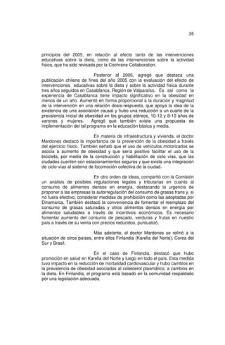 35



principios del 2005, en relación al efecto tanto de las intervenciones
educativas sobre la dieta, como de las intervenciones sobre la actividad
física, que ha sido revisada por la Cochrane Collaboration.

                           Posterior al 2005, agregó que destaca una
publicación chilena de fines del año 2005 con la evaluación del efecto de
intervenciones educativas sobre la dieta y sobre la actividad física durante
tres años seguidos en Casablanca, Región de Valparaíso. Es así como la
experiencia de Casablanca tiene impacto significativo en la obesidad en
menos de un año. Aumentó en forma proporcional a la duración y magnitud
de la intervención en una relación dosis-respuesta, que apoya la idea de la
existencia de una asociación causal y hubo una reducción a un cuarto de la
prevalencia inicial de obesidad en los grupos etéreos, 10-12 y 8-10 años de
varones y mujeres.        Agregó que también existe una propuesta de
implementación del tal programa en la educación básica y media.

                            En materia de infraestructura y vivienda, el doctor
Mardones destacó la importancia de la prevención de la obesidad a través
del ejercicio físico. También señaló que el uso de vehículos motorizados se
asocia a aumento de obesidad y que sería positivo facilitar el uso de la
bicicleta, por medio de la construcción y habilitación de ciclo vías, que las
ciudades cuenten con estacionamientos seguros y que exista una integración
de ciclo-vías al sistema de locomoción colectiva de la ciudad.

                           En otro orden de ideas, compartió con la Comisión
un análisis de posibles regulaciones legales y tributarias en cuanto al
consumo de alimentos densos en energía, destacando la urgencia de
proponer a las empresas la autorregulación del consumo de grasas trans y, si
no fuera efectivo, considerar medidas de prohibición como las adoptadas por
Dinamarca. También destacó la conveniencia de fomentar el reemplazo del
consumo de grasas saturadas y otros alimentos densos en energía por
alimentos saludables a través de incentivos económicos. Es necesario
fomentar aumento del consumo de pescado, verduras y frutas en nuestro
país a través de su venta con precios reducidos, puntualizó.

                           Más adelante, el doctor Mardones se refirió a la
situación de otros países, entre ellos Finlandia (Karelia del Norte), Corea del
Sur y Brasil.

                            En el caso de Finlandia, destacó que hubo
promoción en salud en Karelia del Norte y luego en todo el país. Esta medida
tuvo impacto en la reducción de mortalidad cardiovascular y hubo cambios en
la prevalencia de obesidad asociados al colesterol plasmático, a cambios en
la dieta. En Finlandia, el programa está basado en la comunidad respaldado
por una legislación adecuada.
 