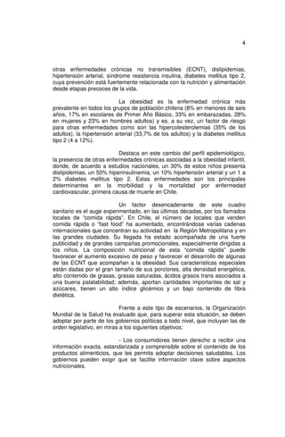 4



otras enfermedades crónicas no transmisibles (ECNT), dislipidemias,
hipertensión arterial, síndrome resistencia insulina, diabetes mellitus tipo 2,
cuya prevención está fuertemente relacionada con la nutrición y alimentación
desde etapas precoces de la vida.

                           La obesidad es la enfermedad crónica más
prevalente en todos los grupos de población chilena (8% en menores de seis
años, 17% en escolares de Primer Año Básico, 33% en embarazadas, 28%
en mujeres y 23% en hombres adultos) y es, a su vez, un factor de riesgo
para otras enfermedades como son las hipercolesterolemias (35% de los
adultos), la hipertensión arterial (33,7% de los adultos) y la diabetes mellitus
tipo 2 (4 a 12%).

                           Destaca en este cambio del perfil epidemiológico,
la presencia de otras enfermedades crónicas asociadas a la obesidad infantil,
donde, de acuerdo a estudios nacionales, un 30% de estos niños presenta
dislipidemias, un 50% hiperinsulinemia, un 10% hipertensión arterial y un 1 a
2% diabetes mellitus tipo 2. Estas enfermedades son los principales
determinantes en la morbilidad y la mortalidad por enfermedad
cardiovascular, primera causa de muerte en Chile.

                           Un factor desencadenante de este cuadro
sanitario es el auge experimentado, en las últimas décadas, por los llamados
locales de “comida rápida”. En Chile, el número de locales que venden
comida rápida o “fast food” ha aumentado, encontrándose varias cadenas
internacionales que concentran su actividad en la Región Metropolitana y en
las grandes ciudades. Su llegada ha estado acompañada de una fuerte
publicidad y de grandes campañas promocionales, especialmente dirigidas a
los niños. La composición nutricional de esta “comida rápida” puede
favorecer el aumento excesivo de peso y favorecer el desarrollo de algunas
de las ECNT que acompañan a la obesidad. Sus características especiales
están dadas por el gran tamaño de sus porciones, alta densidad energética,
alto contenido de grasas, grasas saturadas, ácidos grasos trans asociados a
una buena palatabilidad; además, aportan cantidades importantes de sal y
azúcares, tienen un alto índice glicémico y un bajo contenido de fibra
dietética.

                            Frente a este tipo de escenarios, la Organización
Mundial de la Salud ha evaluado que, para superar esta situación, se deben
adoptar por parte de los gobiernos políticas a todo nivel, que incluyan las de
orden legislativo, en miras a los siguientes objetivos:

                          - Los consumidores tienen derecho a recibir una
información exacta, estandarizada y comprensible sobre el contenido de los
productos alimenticios, que les permita adoptar decisiones saludables. Los
gobiernos pueden exigir que se facilite información clave sobre aspectos
nutricionales.
 