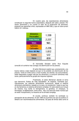 40




                            En nuestro país, las exportaciones alimentarias
constituyen la segunda fuerza exportadora, después del cobre, precisó. Por
sector alimentario y en cuanto al valor de la producción de alimentos,
presentó las siguientes cifras, expresadas en MM US$, y que en total suman
US$ 9.191 millones:




                             El Honorable Senador señor Ruiz           Esquide
consultó si lo anterior trae consigo una disminución en los precios.

                           El señor Montanari explicó que, precisamente, una
buena noticia a este respecto es que no ha existido una disminución de los
precios. Tanto en Chile como a nivel mundial, los clientes, los consumidores,
están dispuestos a pagar más por los alimentos y a consumir alimentos más
caros, particularmente los grupos de mayores ingresos.

                             Finalmente, el señor Montanari abordó el tema
que denominó “Estilos de Vida Saludables”. Al respecto, manifestó que,
naturalmente, los sistemas alimentarios evolucionan, desde el sistema
alimentario prehistórico, basado en la caza y la recolección, hasta lo que hoy
en día llamamos un sistema alimentario complejo. En este sistema se incluye
de manera muy fuerte la bioingeniería, la genética, el empaque, la
tecnología, la digitalización, entre otros. Hay una serie de cosas nuevas que
se están incorporando y la industria se ha tornado compleja.

                          El mundo, continuó, también ha cambiado su
percepción de los alimentos. El año 1894 es la primera vez que se publica un
dietario con recomendaciones alimentarias. Se pasa de temas tales como el
 