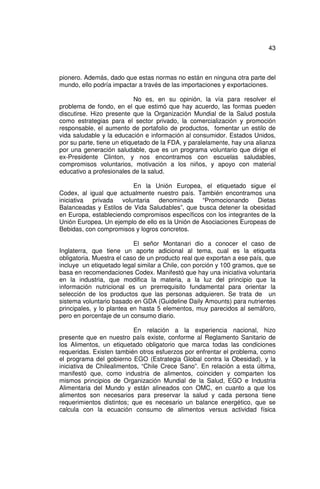 43



pionero. Además, dado que estas normas no están en ninguna otra parte del
mundo, ello podría impactar a través de las importaciones y exportaciones.

                            No es, en su opinión, la vía para resolver el
problema de fondo, en el que estimó que hay acuerdo, las formas pueden
discutirse. Hizo presente que la Organización Mundial de la Salud postula
como estrategias para el sector privado, la comercialización y promoción
responsable, el aumento de portafolio de productos, fomentar un estilo de
vida saludable y la educación e información al consumidor. Estados Unidos,
por su parte, tiene un etiquetado de la FDA, y paralelamente, hay una alianza
por una generación saludable, que es un programa voluntario que dirige el
ex-Presidente Clinton, y nos encontramos con escuelas saludables,
compromisos voluntarios, motivación a los niños, y apoyo con material
educativo a profesionales de la salud.

                         En la Unión Europea, el etiquetado sigue el
Codex, al igual que actualmente nuestro país. También encontramos una
iniciativa privada voluntaria denominada “Promocionando Dietas
Balanceadas y Estilos de Vida Saludables”, que busca detener la obesidad
en Europa, estableciendo compromisos específicos con los integrantes de la
Unión Europea. Un ejemplo de ello es la Unión de Asociaciones Europeas de
Bebidas, con compromisos y logros concretos.

                           El señor Montanari dio a conocer el caso de
Inglaterra, que tiene un aporte adicional al tema, cual es la etiqueta
obligatoria. Muestra el caso de un producto real que exportan a ese país, que
incluye un etiquetado legal similar a Chile, con porción y 100 gramos, que se
basa en recomendaciones Codex. Manifestó que hay una iniciativa voluntaria
en la industria, que modifica la materia, a la luz del principio que la
información nutricional es un prerrequisito fundamental para orientar la
selección de los productos que las personas adquieren. Se trata de un
sistema voluntario basado en GDA (Guideline Daily Amounts) para nutrientes
principales, y lo plantea en hasta 5 elementos, muy parecidos al semáforo,
pero en porcentaje de un consumo diario.

                           En relación a la experiencia nacional, hizo
presente que en nuestro país existe, conforme al Reglamento Sanitario de
los Alimentos, un etiquetado obligatorio que marca todas las condiciones
requeridas. Existen también otros esfuerzos por enfrentar el problema, como
el programa del gobierno EGO (Estrategia Global contra la Obesidad), y la
iniciativa de Chilealimentos, “Chile Crece Sano”. En relación a esta última,
manifestó que, como industria de alimentos, coinciden y comparten los
mismos principios de Organización Mundial de la Salud, EGO e Industria
Alimentaria del Mundo y están alineados con OMC, en cuanto a que los
alimentos son necesarios para preservar la salud y cada persona tiene
requerimientos distintos; que es necesario un balance energético, que se
calcula con la ecuación consumo de alimentos versus actividad física
 