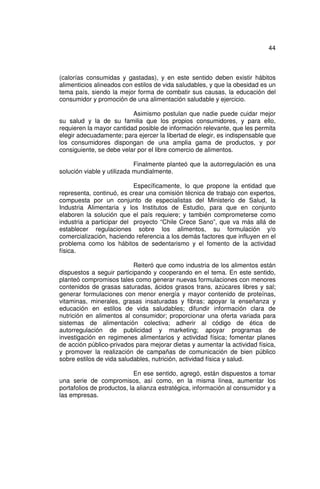 44



(calorías consumidas y gastadas), y en este sentido deben existir hábitos
alimenticios alineados con estilos de vida saludables, y que la obesidad es un
tema país, siendo la mejor forma de combatir sus causas, la educación del
consumidor y promoción de una alimentación saludable y ejercicio.

                          Asimismo postulan que nadie puede cuidar mejor
su salud y la de su familia que los propios consumidores, y para ello,
requieren la mayor cantidad posible de información relevante, que les permita
elegir adecuadamente; para ejercer la libertad de elegir, es indispensable que
los consumidores dispongan de una amplia gama de productos, y por
consiguiente, se debe velar por el libre comercio de alimentos.

                            Finalmente planteó que la autorregulación es una
solución viable y utilizada mundialmente.

                           Específicamente, lo que propone la entidad que
representa, continuó, es crear una comisión técnica de trabajo con expertos,
compuesta por un conjunto de especialistas del Ministerio de Salud, la
Industria Alimentaria y los Institutos de Estudio, para que en conjunto
elaboren la solución que el país requiere; y también comprometerse como
industria a participar del proyecto “Chile Crece Sano”, que va más allá de
establecer regulaciones sobre los alimentos, su formulación y/o
comercialización, haciendo referencia a los demás factores que influyen en el
problema como los hábitos de sedentarismo y el fomento de la actividad
física.

                           Reiteró que como industria de los alimentos están
dispuestos a seguir participando y cooperando en el tema. En este sentido,
planteó compromisos tales como generar nuevas formulaciones con menores
contenidos de grasas saturadas, ácidos grasos trans, azúcares libres y sal;
generar formulaciones con menor energía y mayor contenido de proteínas,
vitaminas, minerales, grasas insaturadas y fibras; apoyar la enseñanza y
educación en estilos de vida saludables; difundir información clara de
nutrición en alimentos al consumidor; proporcionar una oferta variada para
sistemas de alimentación colectiva; adherir al código de ética de
autorregulación de publicidad y marketing; apoyar programas de
investigación en regimenes alimentarios y actividad física; fomentar planes
de acción público-privados para mejorar dietas y aumentar la actividad física,
y promover la realización de campañas de comunicación de bien público
sobre estilos de vida saludables, nutrición, actividad física y salud.

                            En ese sentido, agregó, están dispuestos a tomar
una serie de compromisos, así como, en la misma línea, aumentar los
portafolios de productos, la alianza estratégica, información al consumidor y a
las empresas.
 