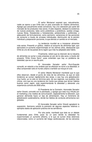 45



                           El señor Montanari expresó que, naturalmente,
nadie se opone a que Chile sea un país avanzado en materia alimenticia.
Agregó que actualmente existe conciencia, hay una valoración por parte del
mercado de los productos más sanos. A este respecto, destacó la existencia
de nuevos productos, tales como prebióticos y probióticos, aceites omega,
nuevas fibras, fitoesteroles y fotoestanoles, polialcoholes y polifenoles, y
adecuación de formulaciones, como asimismo, variaciones en las porciones
de consumo a través de envases individuales, disminución de la porción
individual y preparación porciones, lo que denota un cambio en el mercado.

                          La tendencia mundial es a incorporar alimentos
más sanos. Presentó un gráfico, relativo al consumo de alimentos light, que
demuestra el aumento experimentado en los últimos años, destacando que
Chile es uno de los países de la región que más ha adoptado este hábito.

                         Finalmente, reiteró que la intención de la industria
de alimentos es sumar a esta empresa en pro de la vida sana, a través del
proyecto “Chile Crece Sano”, pues entienden que hay un problema de
obesidad, que es un asunto país.

                           El Honorable Senador señor Ruiz-Esquide
consultó, en relación a los análisis que se efectúan en torno a la obesidad, si
ellos comprenden sólo el mundo urbano o también se incluye el rural.

                           El señor Alberto Montanari manifestó que lo que
ellos observan, desde el punto de vista de los alimentos, es que en está
tendencia se suman rápidamente dos áreas, o sea hay una globalización
muy fuerte, ya no sólo en términos país, de sus regiones, sus pueblos más
chicos, sino que es una tendencia tan fuerte que países que tenían hábitos
buenos como Japón, está experimentando la obesidad y alterando una
experiencia culinaria de 2000 años.

                           El Presidente de la Comisión, Honorable Senador
señor Girardi, coincidió con lo planteado, y agregó que está muy influido por
el marketing y los medios de comunicación, especialmente la televisión, que
generan demanda hacia un tipo de alimentación. Hay un fenómeno de
globalización aceleradísima, donde los hábitos de conducta alimentarios son
globales.

                         El Honorable Senador señor Girardi agradeció la
exposición. Asimismo solicitó la precisión de algunos aspectos relativos a
ejemplos dados de aplicación práctica de los semáforos.

                        Por otra parte, manifestó que éste es un debate
fundamental para Chile, pues es un país donde la obesidad ha
experimentado un aumento altísimo, a lo que se suman otras dolencias
relacionadas, como un aumento del riesgo cardiovascular, de los cánceres
 