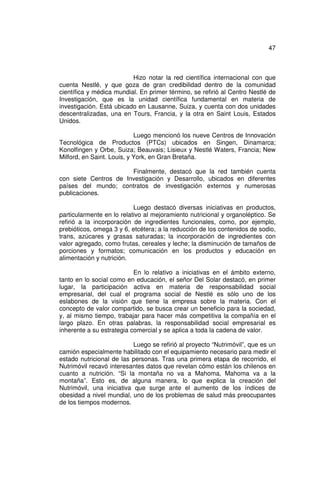 47



                          Hizo notar la red científica internacional con que
cuenta Nestlé, y que goza de gran credibilidad dentro de la comunidad
científica y médica mundial. En primer término, se refirió al Centro Nestlé de
Investigación, que es la unidad científica fundamental en materia de
investigación. Está ubicado en Lausanne, Suiza, y cuenta con dos unidades
descentralizadas, una en Tours, Francia, y la otra en Saint Louis, Estados
Unidos.

                            Luego mencionó los nueve Centros de Innovación
Tecnológica de Productos (PTCs) ubicados en Singen, Dinamarca;
Konolfingen y Orbe, Suiza; Beauvais; Lisieux y Nestlé Waters, Francia; New
Milford, en Saint. Louis, y York, en Gran Bretaña.

                       Finalmente, destacó que la red también cuenta
con siete Centros de Investigación y Desarrollo, ubicados en diferentes
países del mundo; contratos de investigación externos y numerosas
publicaciones.

                           Luego destacó diversas iniciativas en productos,
particularmente en lo relativo al mejoramiento nutricional y organoléptico. Se
refirió a la incorporación de ingredientes funcionales, como, por ejemplo,
prebióticos, omega 3 y 6, etcétera; a la reducción de los contenidos de sodio,
trans, azúcares y grasas saturadas; la incorporación de ingredientes con
valor agregado, como frutas, cereales y leche; la disminución de tamaños de
porciones y formatos; comunicación en los productos y educación en
alimentación y nutrición.

                           En lo relativo a iniciativas en el ámbito externo,
tanto en lo social como en educación, el señor Del Solar destacó, en primer
lugar, la participación activa en materia de responsabilidad social
empresarial, del cual el programa social de Nestlé es sólo uno de los
eslabones de la visión que tiene la empresa sobre la materia. Con el
concepto de valor compartido, se busca crear un beneficio para la sociedad,
y, al mismo tiempo, trabajar para hacer más competitiva la compañía en el
largo plazo. En otras palabras, la responsabilidad social empresarial es
inherente a su estrategia comercial y se aplica a toda la cadena de valor.

                           Luego se refirió al proyecto “Nutrimóvil”, que es un
camión especialmente habilitado con el equipamiento necesario para medir el
estado nutricional de las personas. Tras una primera etapa de recorrido, el
Nutrimóvil recavó interesantes datos que revelan cómo están los chilenos en
cuanto a nutrición. “Si la montaña no va a Mahoma, Mahoma va a la
montaña”. Esto es, de alguna manera, lo que explica la creación del
Nutrimóvil, una iniciativa que surge ante el aumento de los índices de
obesidad a nivel mundial, uno de los problemas de salud más preocupantes
de los tiempos modernos.
 