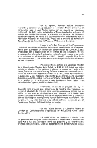 49




                           En su opinión, también resulta altamente
relevante, y constituye una preocupación esencial de Nestle, el informar al
consumidor, para lo cual Nestlé cuenta con un sistema de etiquetado
nutricional y también realiza actividades NSB con los clientes, así como el
trabajo conjunto con autoridades, la academia y la industria. En relación a
este último aspecto, se refirió a la coordinación con Chilealimentos; con la
Asociación Nacional de Avisadores, Anda; con el Instituto de Nutrición y
Tecnología de los Alimentos, INTA; con la FAO, y con el Gobierno.

                          Luego, el señor Del Solar se refirió al Programa de
Calidad de Vida Nestlé, se ejecuta en el ámbito interno propio de la empresa.
Así es como cuenta con un programa de sensibilización de EGO-CHILE; está
preocupada por la capacitación en los estilos de vida saludables de sus
empleados; hay gimnasia de activación; material educativo para el personal,
y capacitación en alimentación y nutrición. Mención especial hizo de la
“Semana Wellness”, cuya temática está orientada precisamente a los estilos
de vida saludables.

                            Precisó que Nestlé adhiere a la Estrategia Mundial
de la Organización Mundial de la Salud y a EGO CHILE. Indicó que estas
estrategias alientan a fijar políticas y planes de acción para mejorar las
dietas, aumentar la actividad física y fomentar la educación en alimentación.
Nestlé es partidario de potenciar y fortalecer el EGO, antes de aumentar las
regulaciones, y cree necesario implementar pasos previos, como establecer
directrices nacionales sobre régimen alimentario y actividad física, basados
en la ciencia y con la participación de todos los sectores involucrados, como
recomienda la Organización Mundial de la Salud.

                            Finalmente, en cuanto al proyecto de ley en
discusión, hizo presente que, actualmente la industria está trabajando en
revisar el articulado del proyecto para entregar su opinión y aportar con su
visión. Sin embargo, en términos generales, adelantó que considera que
debería centrarse en mejorar y reforzar los aspectos educativos y fomentar y
dar los recursos para investigación y fijación de directrices nutricionales. Por
su parte, los aspectos técnicos y operativos debieran canalizarse por el
Reglamento Sanitario de los Alimentos, puntualizó.
                                     ---

                       En una nueva sesión, la Comisión recibió al
Director de Comunicaciones Corporativas de McDoland’s Chile, señor
Cristián Lührs.

                           En primer término se refirió a la obesidad, como
un problema de Chile y del Mundo. Indicó que la obesidad es la epidemia del
siglo XXI e hizo una asociación entre éste problema y las enfermedades
crónicas no transmisibles. Existe un desconocimiento de las múltiples causas
 