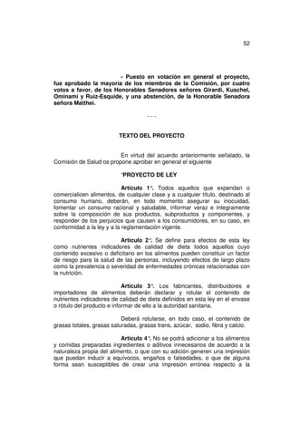 52




                        - Puesto en votación en general el proyecto,
fue aprobado la mayoría de los miembros de la Comisión, por cuatro
votos a favor, de los Honorables Senadores señores Girardi, Kuschel,
Ominami y Ruiz-Esquide, y una abstención, de la Honorable Senadora
señora Matthei.

                                     ---


                         TEXTO DEL PROYECTO


                         En virtud del acuerdo anteriormente señalado, la
Comisión de Salud os propone aprobar en general el siguiente

                          “PROYECTO DE LEY

                            Artículo 1° Todos aquellos que expendan o
                                       .
comercialicen alimentos, de cualquier clase y a cualquier título, destinado al
consumo humano, deberán, en todo momento asegurar su inocuidad,
fomentar un consumo racional y saludable, informar veraz e íntegramente
sobre la composición de sus productos, subproductos y componentes, y
responder de los perjuicios que causen a los consumidores, en su caso, en
conformidad a la ley y a la reglamentación vigente.

                          Artículo 2° Se define para efectos de esta ley
                                      .
como nutrientes indicadores de calidad de dieta todos aquellos cuyo
contenido excesivo o deficitario en los alimentos pueden constituir un factor
de riesgo para la salud de las personas, incluyendo efectos de largo plazo
como la prevalencia o severidad de enfermedades crónicas relacionadas con
la nutrición.

                            Artículo 3° Los fabricantes, distribuidores e
                                         .
importadores de alimentos deberán declarar y rotular el contenido de
nutrientes indicadores de calidad de dieta definidos en esta ley en el envase
o rótulo del producto e informar de ello a la autoridad sanitaria.

                           Deberá rotularse, en todo caso, el contenido de
grasas totales, grasas saturadas, grasas trans, azúcar, sodio, fibra y calcio.

                          Artículo 4° No se podrá adicionar a los alimentos
                                     .
y comidas preparadas ingredientes o aditivos innecesarios de acuerdo a la
naturaleza propia del alimento, o que con su adición generen una impresión
que puedan inducir a equívocos, engaños o falsedades, o que de alguna
forma sean susceptibles de crear una impresión errónea respecto a la
 