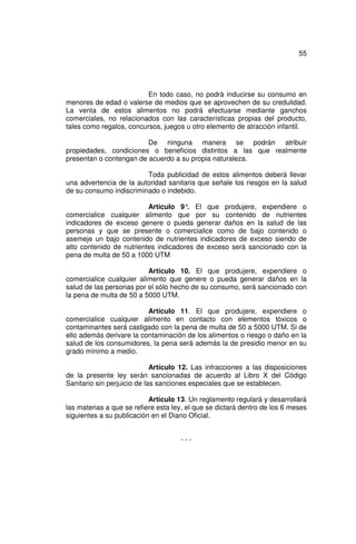 55




                          En todo caso, no podrá inducirse su consumo en
menores de edad o valerse de medios que se aprovechen de su credulidad.
La venta de estos alimentos no podrá efectuarse mediante ganchos
comerciales, no relacionados con las características propias del producto,
tales como regalos, concursos, juegos u otro elemento de atracción infantil.

                         De ninguna manera se podrán atribuir
propiedades, condiciones o beneficios distintos a las que realmente
presentan o contengan de acuerdo a su propia naturaleza.

                         Toda publicidad de estos alimentos deberá llevar
una advertencia de la autoridad sanitaria que señale los riesgos en la salud
de su consumo indiscriminado o indebido.

                          Artículo 9° El que produjere, expendiere o
                                      .
comercialice cualquier alimento que por su contenido de nutrientes
indicadores de exceso genere o pueda generar daños en la salud de las
personas y que se presente o comercialice como de bajo contenido o
asemeje un bajo contenido de nutrientes indicadores de exceso siendo de
alto contenido de nutrientes indicadores de exceso será sancionado con la
pena de multa de 50 a 1000 UTM

                          Artículo 10. El que produjere, expendiere o
comercialice cualquier alimento que genere o pueda generar daños en la
salud de las personas por el sólo hecho de su consumo, será sancionado con
la pena de multa de 50 a 5000 UTM.

                          Artículo 11. El que produjere, expendiere o
comercialice cualquier alimento en contacto con elementos tóxicos o
contaminantes será castigado con la pena de multa de 50 a 5000 UTM. Si de
ello además derivare la contaminación de los alimentos o riesgo o daño en la
salud de los consumidores, la pena será además la de presidio menor en su
grado mínimo a medio.

                             Artículo 12. Las infracciones a las disposiciones
de la presente ley serán sancionadas de acuerdo al Libro X del Código
Sanitario sin perjuicio de las sanciones especiales que se establecen.

                           Artículo 13. Un reglamento regulará y desarrollará
las materias a que se refiere esta ley, el que se dictará dentro de los 6 meses
siguientes a su publicación en el Diario Oficial.


                                     ---
 