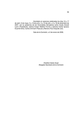 56




                           Acordado en sesiones celebradas los días 10 y 17
de abril, 8 de mayo, 5 y 19 de junio, 3 y 10 de julio, y 4 y 18 de diciembre de
2007, con la asistencia de los Honorables Senadores señor Guido Girardi
Lavín (Presidente), señora Evelyn Matthei Fornet y señores Carlos Ignacio
Kuschel Silva, Carlos Ominami Pascual y Mariano Ruiz-Esquide Jara.

                           Sala de la Comisión, a 2 de enero de 2008.




                                       PEDRO FADIC RUIZ
                                  Abogado Secretario de la Comisión
 