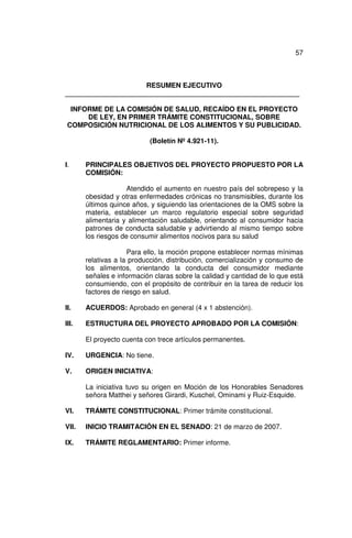 57



                     RESUMEN EJECUTIVO
_____________________________________________________________

  INFORME DE LA COMISIÓN DE SALUD, RECAÍDO EN EL PROYECTO
      DE LEY, EN PRIMER TRÁMITE CONSTITUCIONAL, SOBRE
 COMPOSICIÓN NUTRICIONAL DE LOS ALIMENTOS Y SU PUBLICIDAD.

                           (Boletín Nº 4.921-11).


I.     PRINCIPALES OBJETIVOS DEL PROYECTO PROPUESTO POR LA
       COMISIÓN:

                     Atendido el aumento en nuestro país del sobrepeso y la
       obesidad y otras enfermedades crónicas no transmisibles, durante los
       últimos quince años, y siguiendo las orientaciones de la OMS sobre la
       materia, establecer un marco regulatorio especial sobre seguridad
       alimentaria y alimentación saludable, orientando al consumidor hacia
       patrones de conducta saludable y advirtiendo al mismo tiempo sobre
       los riesgos de consumir alimentos nocivos para su salud

                     Para ello, la moción propone establecer normas mínimas
       relativas a la producción, distribución, comercialización y consumo de
       los alimentos, orientando la conducta del consumidor mediante
       señales e información claras sobre la calidad y cantidad de lo que está
       consumiendo, con el propósito de contribuir en la tarea de reducir los
       factores de riesgo en salud.

II.    ACUERDOS: Aprobado en general (4 x 1 abstención).

III.   ESTRUCTURA DEL PROYECTO APROBADO POR LA COMISIÓN:

       El proyecto cuenta con trece artículos permanentes.

IV.    URGENCIA: No tiene.

V.     ORIGEN INICIATIVA:

       La iniciativa tuvo su origen en Moción de los Honorables Senadores
       señora Matthei y señores Girardi, Kuschel, Ominami y Ruiz-Esquide.

VI.    TRÁMITE CONSTITUCIONAL: Primer trámite constitucional.

VII.   INICIO TRAMITACIÓN EN EL SENADO: 21 de marzo de 2007.

IX.    TRÁMITE REGLAMENTARIO: Primer informe.
 