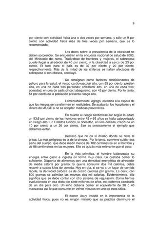 9



por ciento con actividad física una o dos veces por semana, y sólo un 9 por
ciento con actividad física más de tres veces por semana, que es lo
recomendado.

                         Los datos sobre la prevalencia de la obesidad no
deben sorprender. Se encuentran en la encuesta nacional de salud de 2003,
del Ministerio del ramo. Tratándose de hombres y mujeres, el sobrepeso
puede llegar a alrededor de 40 por ciento, y la obesidad a cerca de 23 por
ciento. El total para el país es de 37 por ciento y 20 por ciento,
respectivamente. Más de la mitad de los chilenos se hallan afectados de
sobrepeso o son obesos, concluyó.

                             Se consignan como factores condicionantes de
peligro para la salud: el riesgo cardiovascular alto, con 55 por ciento; presión
alta, en una de cada tres personas; colesterol alto, en una de cada tres;
obesidad, en una de cada cinco; tabaquismo, con 42 por ciento. Por lo tanto,
54 por ciento de la población presenta riesgo alto.

                           Lamentablemente, agregó, estamos a la espera de
que los riesgos se transformen en realidades. Se acabarán los hospitales y el
dinero del AUGE si no se adoptan medidas preventivas.

                          En cuanto al riesgo cardiovascular según la edad,
un 93,6 por ciento de los hombres entre 45 y 65 años se halla categorizado
en riesgo alto. En Estados Unidos, la obesidad, en una década, creció de un
10 por ciento a un 20 por ciento. Ese es precisamente el ejemplo que
debemos evitar.

                          Destacó que no da lo mismo dónde se halle la
grasa. La más peligrosa es la de la cintura. Por lo tanto, conviene cuidar esa
parte del cuerpo, que debe medir menos de 102 centímetros en el hombre y
de 88 centímetros en las mujeres. Ello es quizás más relevante que el peso.

                            En la vida primitiva, el hombre balanceaba su
energía entre gasto e ingesta en forma muy clara. Le costaba comer lo
suficiente. Disponía de alimentos con una densidad energética de alrededor
de media caloría por gramo. Si quería consumir dos mil calorías, debía
recurrir a cuatro kilos de comida. Hoy en día, si se va a un lugar de comida
rápida, la densidad calórica es de cuatro calorías por gramo. Es decir, con
500 gramos se asimilan las mismas dos mil calorías. Evidentemente, ello
significa que se debe contar con otro sistema de regulación. Como hemos
evolucionado en esa dieta por siete millones de años, no podemos cambiarla
de un día para otro. Un niño debería comer el equivalente de 30 o 40
manzanas por lo que consume en veinte minutos en uno de esos sitios.

                          El doctor Uauy insistió en la importancia de la
actividad física, pues no es ningún misterio que su práctica disminuye el
 