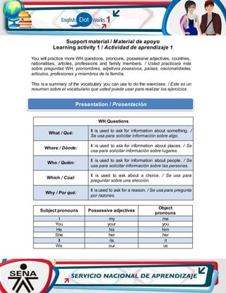 Support material / Material de apoyo
Learning activity 1 / Actividad de aprendizaje 1
You will practice more WH questions, pronouns, possessive adjectives, countries,
nationalities, articles, professions and family members. / Usted practicará más
sobre preguntas WH, pronombres, adjetivos posesivos, países, nacionalidades,
artículos, profesiones y miembros de la familia.
This is a summary of the vocabulary you can use to do the exercises. / Este es un
resumen sobre el vocabulario que usted puede usar para realizar los ejercicios.
WH Questions
What / Qué:
It is used to ask for information about something. /
Se usa para solicitar información sobre algo.
Where / Dónde:
It is used to ask for information about places. / Se
usa para solicitar información sobre lugares.
Who / Quién:
It is used to ask for information about people. / Se
usa para solicitar información sobre las personas.
Which / Cúal:
It is used to ask about a choice. / Se usa para
preguntar sobre una elección.
Why / Por qué:
It is used to ask for a reason. / Se usa para pregunta
por razones.
Subject pronouns Possessive adjectives
Object
pronouns
I my me
You your you
He his him
She her her
It its it
We our us
Presentation / Presentación
 