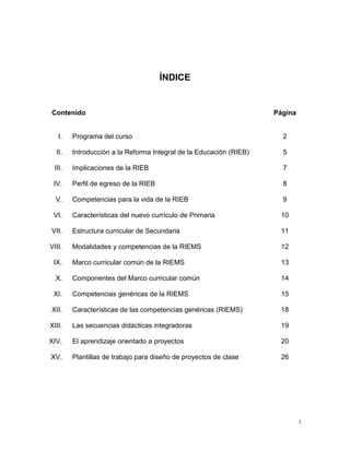 ÍNDICE


Contenido                                                           Página


   I.   Programa del curso                                            2

  II.   Introducción a la Reforma Integral de la Educación (RIEB)     5

 III.   Implicaciones de la RIEB                                      7

 IV.    Perfil de egreso de la RIEB                                   8

  V.    Competencias para la vida de la RIEB                          9

 VI.    Características del nuevo currículo de Primaria              10

VII.    Estructura curricular de Secundaria                          11

VIII.   Modalidades y competencias de la RIEMS                       12

 IX.    Marco curricular común de la RIEMS                           13

  X.    Componentes del Marco curricular común                       14

 XI.    Competencias genéricas de la RIEMS                           15

XII.    Características de las competencias genéricas (RIEMS)        18

XIII.   Las secuencias didácticas integradoras                       19

XIV.    El aprendizaje orientado a proyectos                         20

XV.     Plantillas de trabajo para diseño de proyectos de clase      26




                                                                             1
 