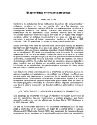 El aprendizaje orientado a proyectos

                                 INTRODUCCIÓN

Mantener a los estudiantes de las Instituciones Educativas (IE) comprometidos y
motivados constituye un reto muy grande aún para los docentes más
experimentados. Aunque es bastante difícil dar una receta que sirva para todos, la
investigación evidencia que existen prácticas que estimulan una mayor
participación de los estudiantes. Estas prácticas implican dejar de lado la
enseñanza mecánica y memorística para enfocarse en un trabajo más retador y
complejo; utilizar un enfoque interdisciplinario en lugar de uno por área o
asignatura y estimular el trabajo cooperativo (Anderman & Midgley, 1998;
Lumsden, 1994). El aprendizaje por proyectos incorpora estos principios.

Utilizar proyectos como parte del currículo no es un concepto nuevo y los docentes
los incorporan con frecuencia a sus planes de clase. Pero la enseñanza basada en
proyectos es diferente: Es una estrategia educativa integral (holísitca), en lugar de
ser un complemento. El trabajo por proyectos es parte importante del proceso de
aprendizaje. Este concepto se vuelve todavía más valioso en la sociedad actual en
la que los maestros trabajan con grupos de niños que tienen diferentes estilos de
aprendizaje, antecedentes étnicos y culturales y niveles de habilidad. Un enfoque
de enseñanza uniforme no ayuda a que todos los estudiantes alcancen estándares
altos; mientras que uno basado en proyectos, construye sobre las fortalezas
individuales de los estudiantes y les permite explorar sus áreas de interés dentro
del marco de un currículo establecido.

Este documento ofrece una introducción a la enseñanza por proyectos. Explica las
razones, basadas en investigaciones, para utilizar este enfoque y perfila de qué
manera puede este incrementar el compromiso de los estudiantes y su retención
de conocimiento. Ofrece pautas para planear e implementar proyectos e incluye
una lista de verificación de aspectos importantes que se deben tener en cuenta al
desarrollar proyectos adecuados. Se atienden además algunas consideraciones
para llevar a cabo la evaluación y se discuten problemas potenciales y formas de
evitarlos.

     ¿EN QUÉ CONSISTE EL APRENDIZAJE BASADO EN PROYECTOS?

Esta estrategia de enseñanza constituye un modelo de instrucción auténtica en el
que los estudiantes planean, implementan y evalúan proyectos que tienen
aplicación en el mundo real más allá del aula de clase (Blank, 1997; Dickinson, et
al, 1998; Harwell, 1997).

En ella se recomiendan actividades de enseñanza interdisciplinarias, de largo
plazo y centradas en el estudiante, en lugar de lecciones cortas y aisladas
(Challenge 2000 Multimedia Project, 1999). Las estrategias de instrucción basada
en proyectos tienen sus raíces en la aproximación constructivista que evolucionó a
                                                                                   20
 