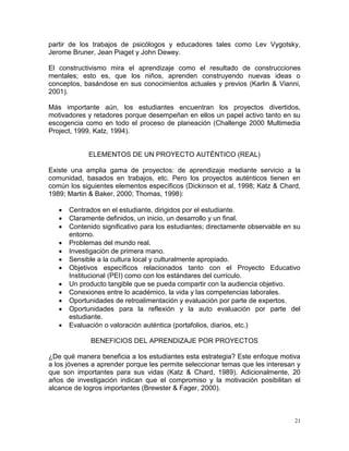 partir de los trabajos de psicólogos y educadores tales como Lev Vygotsky,
Jerome Bruner, Jean Piaget y John Dewey.

El constructivismo mira el aprendizaje como el resultado de construcciones
mentales; esto es, que los niños, aprenden construyendo nuevas ideas o
conceptos, basándose en sus conocimientos actuales y previos (Karlin & Vianni,
2001).

Más importante aún, los estudiantes encuentran los proyectos divertidos,
motivadores y retadores porque desempeñan en ellos un papel activo tanto en su
escogencia como en todo el proceso de planeación (Challenge 2000 Multimedia
Project, 1999, Katz, 1994).


             ELEMENTOS DE UN PROYECTO AUTÉNTICO (REAL)

Existe una amplia gama de proyectos: de aprendizaje mediante servicio a la
comunidad, basados en trabajos, etc. Pero los proyectos auténticos tienen en
común los siguientes elementos específicos (Dickinson et al, 1998; Katz & Chard,
1989; Martin & Baker, 2000; Thomas, 1998):

      Centrados en el estudiante, dirigidos por el estudiante.
      Claramente definidos, un inicio, un desarrollo y un final.
      Contenido significativo para los estudiantes; directamente observable en su
       entorno.
      Problemas del mundo real.
      Investigación de primera mano.
      Sensible a la cultura local y culturalmente apropiado.
      Objetivos específicos relacionados tanto con el Proyecto Educativo
       Institucional (PEI) como con los estándares del currículo.
      Un producto tangible que se pueda compartir con la audiencia objetivo.
      Conexiones entre lo académico, la vida y las competencias laborales.
      Oportunidades de retroalimentación y evaluación por parte de expertos.
      Oportunidades para la reflexión y la auto evaluación por parte del
       estudiante.
      Evaluación o valoración auténtica (portafolios, diarios, etc.)

              BENEFICIOS DEL APRENDIZAJE POR PROYECTOS

¿De qué manera beneficia a los estudiantes esta estrategia? Este enfoque motiva
a los jóvenes a aprender porque les permite seleccionar temas que les interesan y
que son importantes para sus vidas (Katz & Chard, 1989). Adicionalmente, 20
años de investigación indican que el compromiso y la motivación posibilitan el
alcance de logros importantes (Brewster & Fager, 2000).



                                                                                21
 