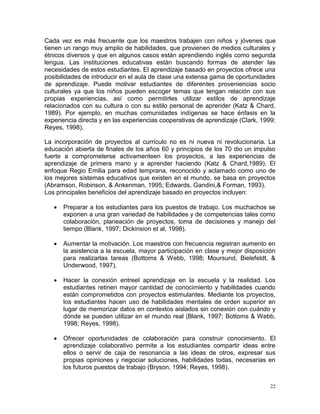 Cada vez es más frecuente que los maestros trabajen con niños y jóvenes que
tienen un rango muy amplio de habilidades, que provienen de medios culturales y
étnicos diversos y que en algunos casos están aprendiendo inglés como segunda
lengua. Las instituciones educativas están buscando formas de atender las
necesidades de estos estudiantes. El aprendizaje basado en proyectos ofrece una
posibilidades de introducir en el aula de clase una extensa gama de oportunidades
de aprendizaje. Puede motivar estudiantes de diferentes proveniencias socio
culturales ya que los niños pueden escoger temas que tengan relación con sus
propias experiencias, así como permitirles utilizar estilos de aprendizaje
relacionados con su cultura o con su estilo personal de aprender (Katz & Chard,
1989). Por ejemplo, en muchas comunidades indígenas se hace énfasis en la
experiencia directa y en las experiencias cooperativas de aprendizaje (Clark, 1999;
Reyes, 1998).

La incorporación de proyectos al currículo no es ni nueva ni revolucionaria. La
educación abierta de finales de los años 60 y principios de los 70 dio un impulso
fuerte a comprometerse activamenteen los proyectos, a las experiencias de
aprendizaje de primera mano y a aprender haciendo (Katz & Chard,1989). El
enfoque Regio Emilia para edad temprana, reconocido y aclamado como uno de
los mejores sistemas educativos que existen en el mundo, se basa en proyectos
(Abramson, Robinson, & Ankenman, 1995; Edwards, Gandini,& Forman, 1993).
Los principales beneficios del aprendizaje basado en proyectos incluyen:

      Preparar a los estudiantes para los puestos de trabajo. Los muchachos se
       exponen a una gran variedad de habilidades y de competencias tales como
       colaboración, planeación de proyectos, toma de decisiones y manejo del
       tiempo (Blank, 1997; Dickinsion et al, 1998).

      Aumentar la motivación. Los maestros con frecuencia registran aumento en
       la asistencia a la escuela, mayor participación en clase y mejor disposición
       para realizarlas tareas (Bottoms & Webb, 1998; Moursund, Bielefeldt, &
       Underwood, 1997).

      Hacer la conexión entreel aprendizaje en la escuela y la realidad. Los
       estudiantes retinen mayor cantidad de conocimiento y habilidades cuando
       están comprometidos con proyectos estimulantes. Mediante los proyectos,
       los estudiantes hacen uso de habilidades mentales de orden superior en
       lugar de memorizar datos en contextos aislados sin conexión con cuándo y
       dónde se pueden utilizar en el mundo real (Blank, 1997; Bottoms & Webb,
       1998; Reyes, 1998).

      Ofrecer oportunidades de colaboración para construir conocimiento. El
       aprendizaje colaborativo permite a los estudiantes compartir ideas entre
       ellos o servir de caja de resonancia a las ideas de otros, expresar sus
       propias opiniones y negociar soluciones, habilidades todas, necesarias en
       los futuros puestos de trabajo (Bryson, 1994; Reyes, 1998).

                                                                                 22
 