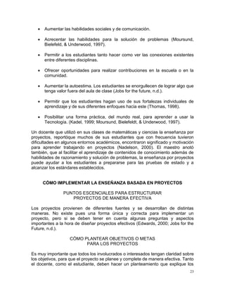    Aumentar las habilidades sociales y de comunicación.

      Acrecentar las habilidades para la solución de problemas (Moursund,
       Bielefeld, & Underwood, 1997).

      Permitir a los estudiantes tanto hacer como ver las conexiones existentes
       entre diferentes disciplinas.

      Ofrecer oportunidades para realizar contribuciones en la escuela o en la
       comunidad.

      Aumentar la autoestima. Los estudiantes se enorgullecen de lograr algo que
       tenga valor fuera del aula de clase (Jobs for the future, n.d.).

      Permitir que los estudiantes hagan uso de sus fortalezas individuales de
       aprendizaje y de sus diferentes enfoques hacia este (Thomas, 1998).

      Posibilitar una forma práctica, del mundo real, para aprender a usar la
       Tecnología. (Kadel, 1999; Moursund, Bielefeldt, & Underwood, 1997).

Un docente que utilizó en sus clases de matemáticas y ciencias la enseñanza por
proyectos, reportóque muchos de sus estudiantes que con frecuencia tuvieron
dificultades en algunos entornos académicos, encontraron significado y motivación
para aprender trabajando en proyectos (Nadelson, 2000). El maestro anotó
también, que al facilitar el aprendizaje de contenidos de conocimiento además de
habilidades de razonamiento y solución de problemas, la enseñanza por proyectos
puede ayudar a los estudiantes a prepararse para las pruebas de estado y a
alcanzar los estándares establecidos.


       CÓMO IMPLEMENTAR LA ENSEÑANZA BASADA EN PROYECTOS

                PUNTOS ESCENCIALES PARA ESTRUCTURAR
                   PROYECTOS DE MANERA EFECTIVA

Los proyectos provienen de diferentes fuentes y se desarrollan de distintas
maneras. No existe pues una forma única y correcta para implementar un
proyecto, pero si se deben tener en cuenta algunas preguntas y aspectos
importantes a la hora de diseñar proyectos efectivos (Edwards, 2000; Jobs for the
Future, n.d.).

                   CÓMO PLANTEAR OBJETIVOS O METAS
                         PARA LOS PROYECTOS

Es muy importante que todos los involucrados o interesados tengan claridad sobre
los objetivos, para que el proyecto se planee y complete de manera efectiva. Tanto
el docente, como el estudiante, deben hacer un planteamiento que explique los
                                                                                23
 