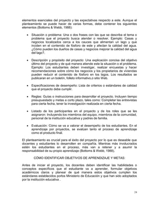 elementos esenciales del proyecto y las expectativas respecto a este. Aunque el
planteamiento se puede hacer de varias formas, debe contener los siguientes
elementos (Bottoms & Webb, 1988):

      Situación o problema: Una o dos frases con las que se describa el tema o
       problema que el proyecto busca atender o resolver. Ejemplo: Casas y
       negocios localizados cerca a los cauces que alimentan un lago y que
       inciden en el contenido de fósforo de este y afectan la calidad del agua.
       ¿Cómo pueden los dueños de casas y negocios mejorar la calidad del agua
       del lago?.

      Descripción y propósito del proyecto: Una explicación concisa del objetivo
       último del proyecto y de qué manera atiende este la situación o el problema.
       Ejemplo: Los estudiantes deben investigar, realizar encuestas y hacer
       recomendaciones sobre cómo los negocios y los propietarios de viviendas
       pueden reducir el contenido de fósforo en los lagos. Los resultados se
       publicaran en un boletín, folleto informativo,o sitio Web.

      Especificaciones de desempeño: Lista de criterios o estándares de calidad
       que el proyecto debe cumplir.

      Reglas: Guías o instrucciones para desarrollar el proyecto. Incluyen tiempo
       presupuestado y metas a corto plazo, tales como: Completar las entrevistas
       para cierta fecha, tener la investigación realizada en cierta fecha.

      Listado de los participantes en el proyecto y de los roles que se les
       asignaron: Incluyendo los miembros del equipo, miembros de la comunidad,
       personal de la institución educativa y padres de familia.

      Evaluación: Cómo se va a valorar el desempeño de los estudiantes. En el
       aprendizaje por proyectos, se evalúan tanto el proceso de aprendizaje
       como el producto final.

El planteamiento es crucial para el éxito del proyecto por lo que es deseable que
docentes y estudiantes lo desarrollen en compañía. Mientras más involucrados
estén los estudiantes en el proceso, más van a retener y a asumir la
responsabilidad de su propio aprendizaje (Bottoms & Webb, 1988).

        CÓMO IDENTIFICAR OBJETIVOS DE APRENDIZAJE Y METAS:

Antes de iniciar el proyecto, los docentes deben identificar las habilidades o
conceptos específicos que el estudiante va a aprender, formular objetivos
académicos claros y planear de qué manera estos objetivos cumplen los
estándares establecidos porlos Ministerio de Educación y que han sido adoptados
por la institución educativa .



                                                                                 24
 